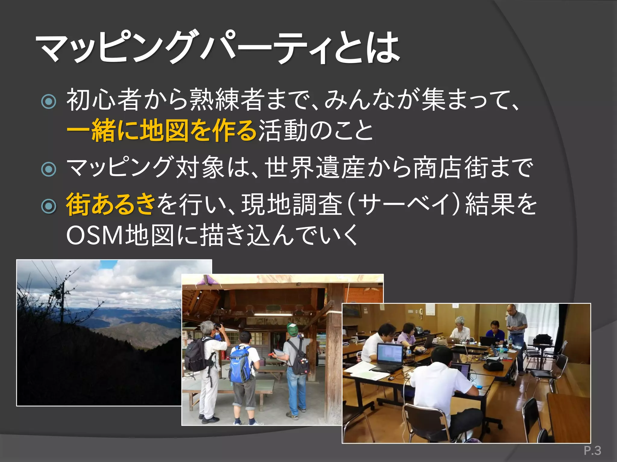 マッピングパーティとは
 初心者から熟練者まで、みんなが集まって、
一緒に地図を作る活動のこと
 マッピング対象は、世界遺産から商店街まで
 街あるきを行い、現地調査（サーベイ）結果を
OSM地図に描き込んでいく
P.3
 