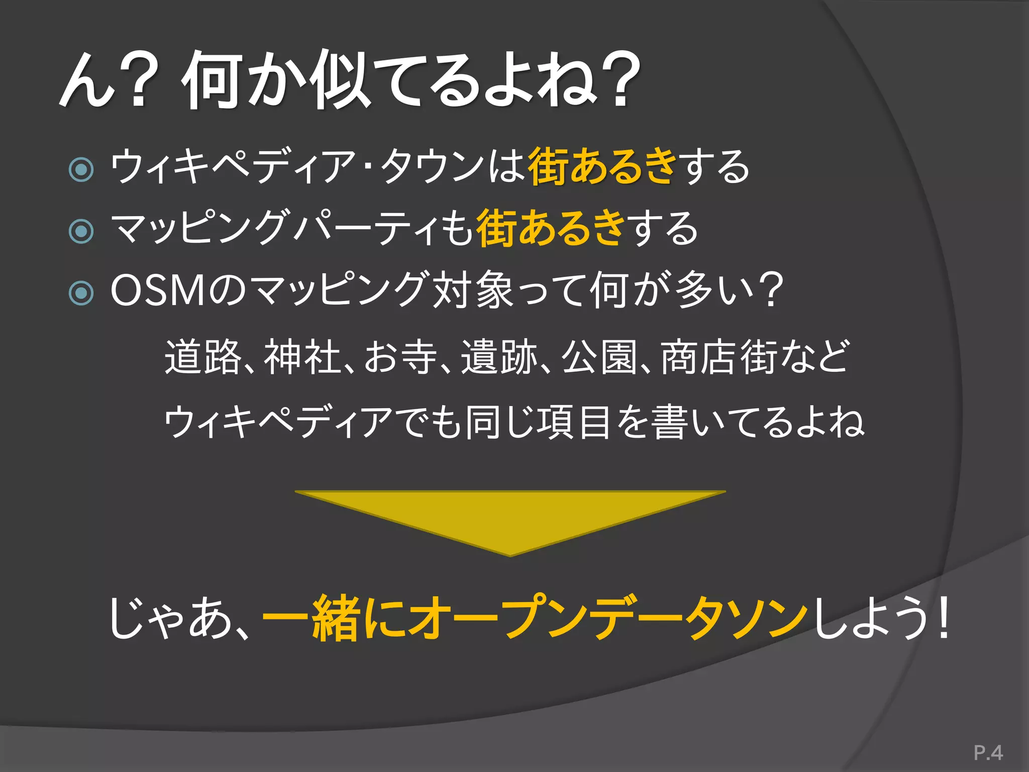 ん？ 何か似てるよね？
 ウィキペディア・タウンは街あるきする
 マッピングパーティも街あるきする
 OSMのマッピング対象って何が多い？
道路、神社、お寺、遺跡、公園、商店街など
ウィキペディアでも同じ項目を書いてるよね
じゃあ、一緒にオープンデータソンしよう！
P.4
 