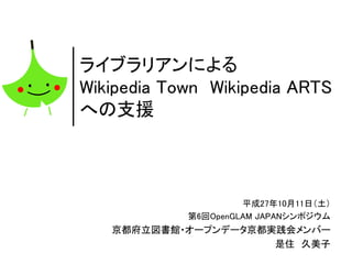 ライブラリアンによる
Wikipedia Town Wikipedia ARTS
への支援
（Support for Wikipedia Town and Wikipedia ARTS by librarian）
平成27年10月11日（土）
第6回OpenGLAM JAPANシンポジウム
京都府立図書館・オープンデータ京都実践会メンバー
Kyoto Prefectural Library/ Opendata Kyoto Community
是住 久美子
Kumiko Korezumi
 