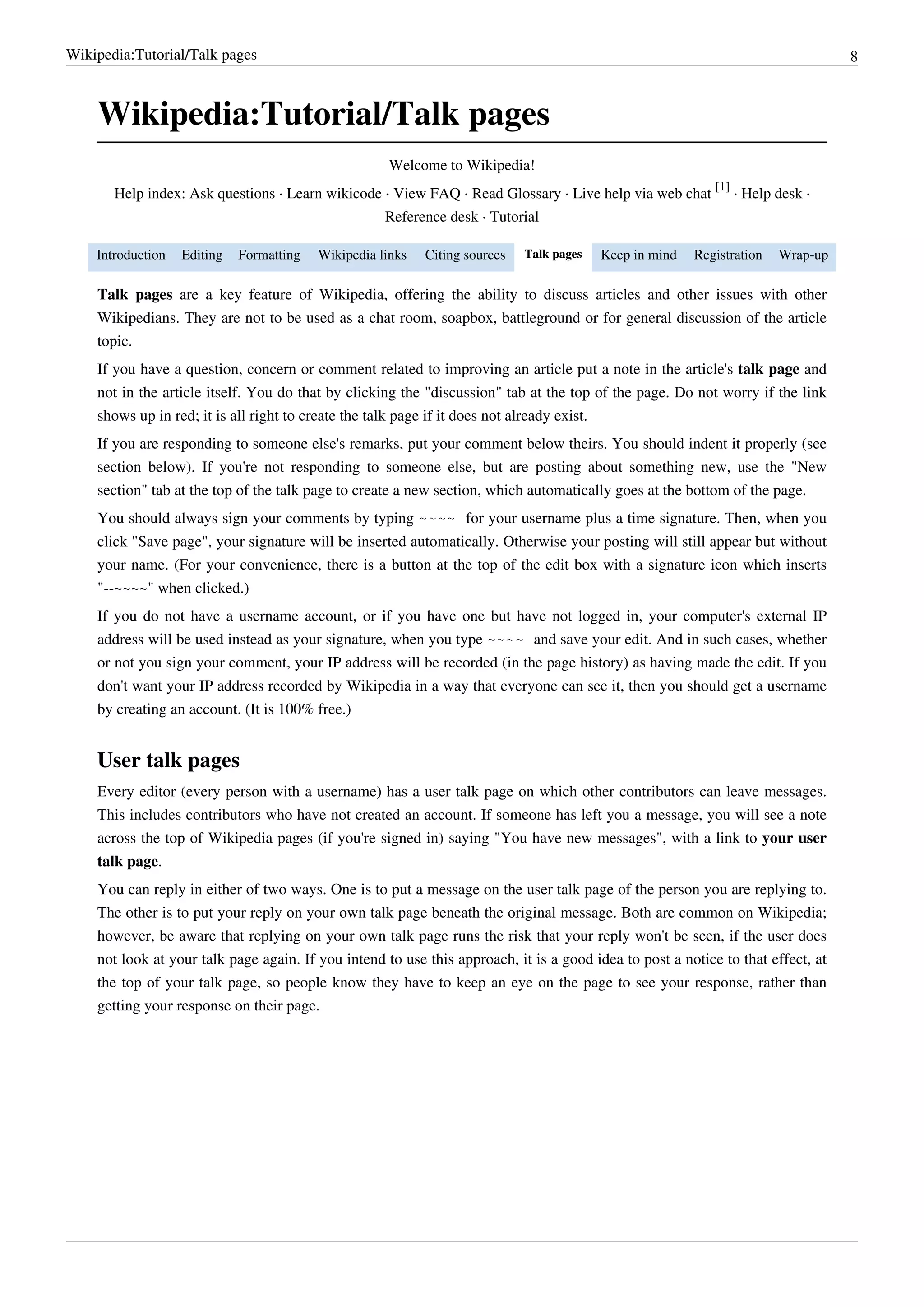Wikipedia:Tutorial/Talk pages                                                                                                     8



    Wikipedia:Tutorial/Talk pages
                                                     Welcome to Wikipedia!
                                                                                                            [1]
       Help index: Ask questions · Learn wikicode · View FAQ · Read Glossary · Live help via web chat           · Help desk ·
                                                     Reference desk · Tutorial

    Introduction   Editing   Formatting   Wikipedia links   Citing sources   Talk pages   Keep in mind   Registration   Wrap-up

    Talk pages are a key feature of Wikipedia, offering the ability to discuss articles and other issues with other
    Wikipedians. They are not to be used as a chat room, soapbox, battleground or for general discussion of the article
    topic.
    If you have a question, concern or comment related to improving an article put a note in the article's talk page and
    not in the article itself. You do that by clicking the "discussion" tab at the top of the page. Do not worry if the link
    shows up in red; it is all right to create the talk page if it does not already exist.
    If you are responding to someone else's remarks, put your comment below theirs. You should indent it properly (see
    section below). If you're not responding to someone else, but are posting about something new, use the "New
    section" tab at the top of the talk page to create a new section, which automatically goes at the bottom of the page.
    You should always sign your comments by typing ~~~~ for your username plus a time signature. Then, when you
    click "Save page", your signature will be inserted automatically. Otherwise your posting will still appear but without
    your name. (For your convenience, there is a button at the top of the edit box with a signature icon which inserts
    "--~~~~" when clicked.)
    If you do not have a username account, or if you have one but have not logged in, your computer's external IP
    address will be used instead as your signature, when you type ~~~~ and save your edit. And in such cases, whether
    or not you sign your comment, your IP address will be recorded (in the page history) as having made the edit. If you
    don't want your IP address recorded by Wikipedia in a way that everyone can see it, then you should get a username
    by creating an account. (It is 100% free.)


    User talk pages
    Every editor (every person with a username) has a user talk page on which other contributors can leave messages.
    This includes contributors who have not created an account. If someone has left you a message, you will see a note
    across the top of Wikipedia pages (if you're signed in) saying "You have new messages", with a link to your user
    talk page.
    You can reply in either of two ways. One is to put a message on the user talk page of the person you are replying to.
    The other is to put your reply on your own talk page beneath the original message. Both are common on Wikipedia;
    however, be aware that replying on your own talk page runs the risk that your reply won't be seen, if the user does
    not look at your talk page again. If you intend to use this approach, it is a good idea to post a notice to that effect, at
    the top of your talk page, so people know they have to keep an eye on the page to see your response, rather than
    getting your response on their page.
 
