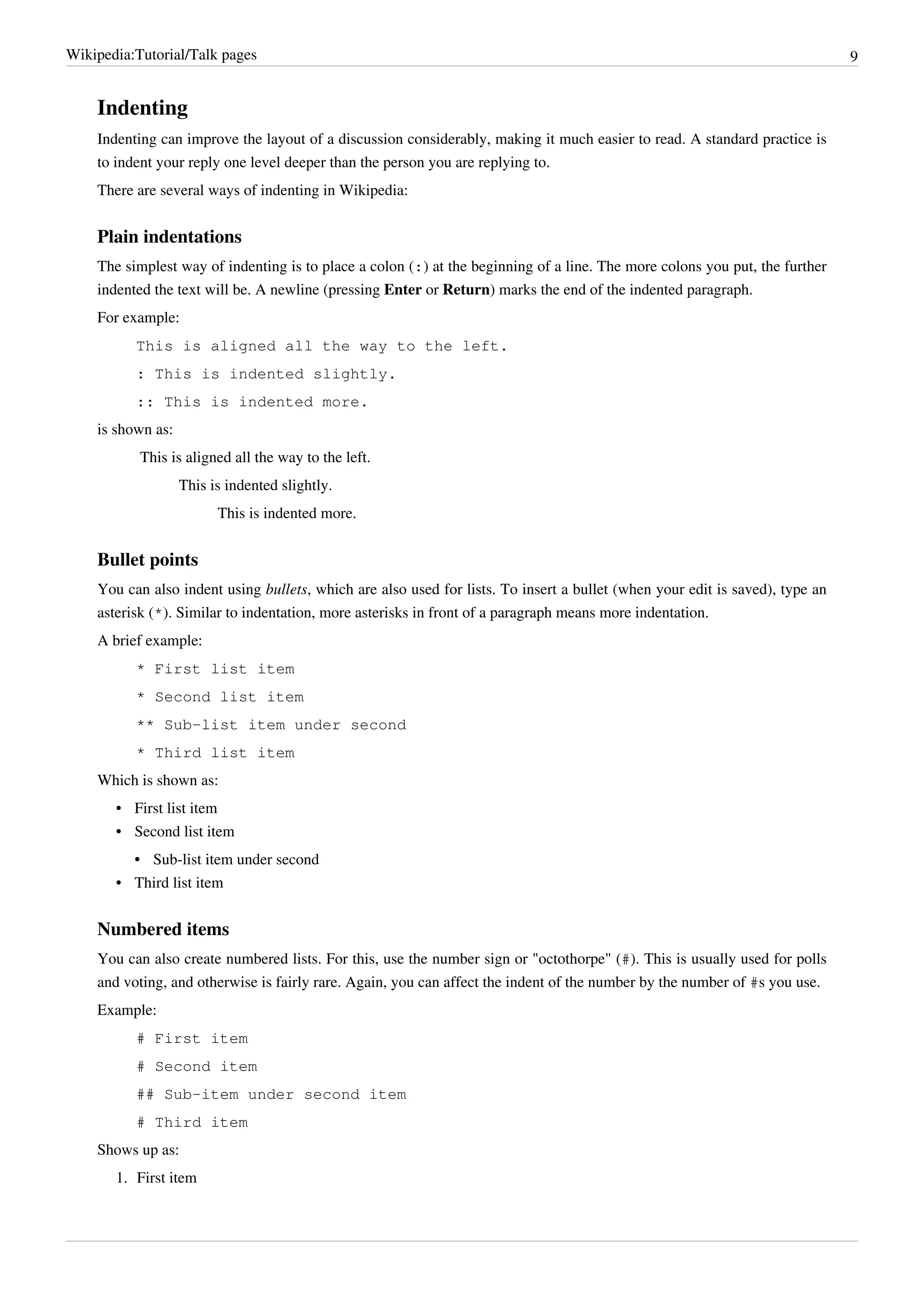 Wikipedia:Tutorial/Talk pages                                                                                                 9


    Indenting
    Indenting can improve the layout of a discussion considerably, making it much easier to read. A standard practice is
    to indent your reply one level deeper than the person you are replying to.
    There are several ways of indenting in Wikipedia:


    Plain indentations
    The simplest way of indenting is to place a colon (:) at the beginning of a line. The more colons you put, the further
    indented the text will be. A newline (pressing Enter or Return) marks the end of the indented paragraph.
    For example:
          This is aligned all the way to the left.
          : This is indented slightly.
          :: This is indented more.
    is shown as:
           This is aligned all the way to the left.
                   This is indented slightly.
                         This is indented more.


    Bullet points
    You can also indent using bullets, which are also used for lists. To insert a bullet (when your edit is saved), type an
    asterisk (*). Similar to indentation, more asterisks in front of a paragraph means more indentation.
    A brief example:
          * First list item
          * Second list item
          ** Sub-list item under second
          * Third list item
    Which is shown as:
       • First list item
       • Second list item
         • Sub-list item under second
       • Third list item


    Numbered items
    You can also create numbered lists. For this, use the number sign or "octothorpe" (#). This is usually used for polls
    and voting, and otherwise is fairly rare. Again, you can affect the indent of the number by the number of #s you use.
    Example:
          # First item
          # Second item
          ## Sub-item under second item
          # Third item
    Shows up as:
       1. First item
 