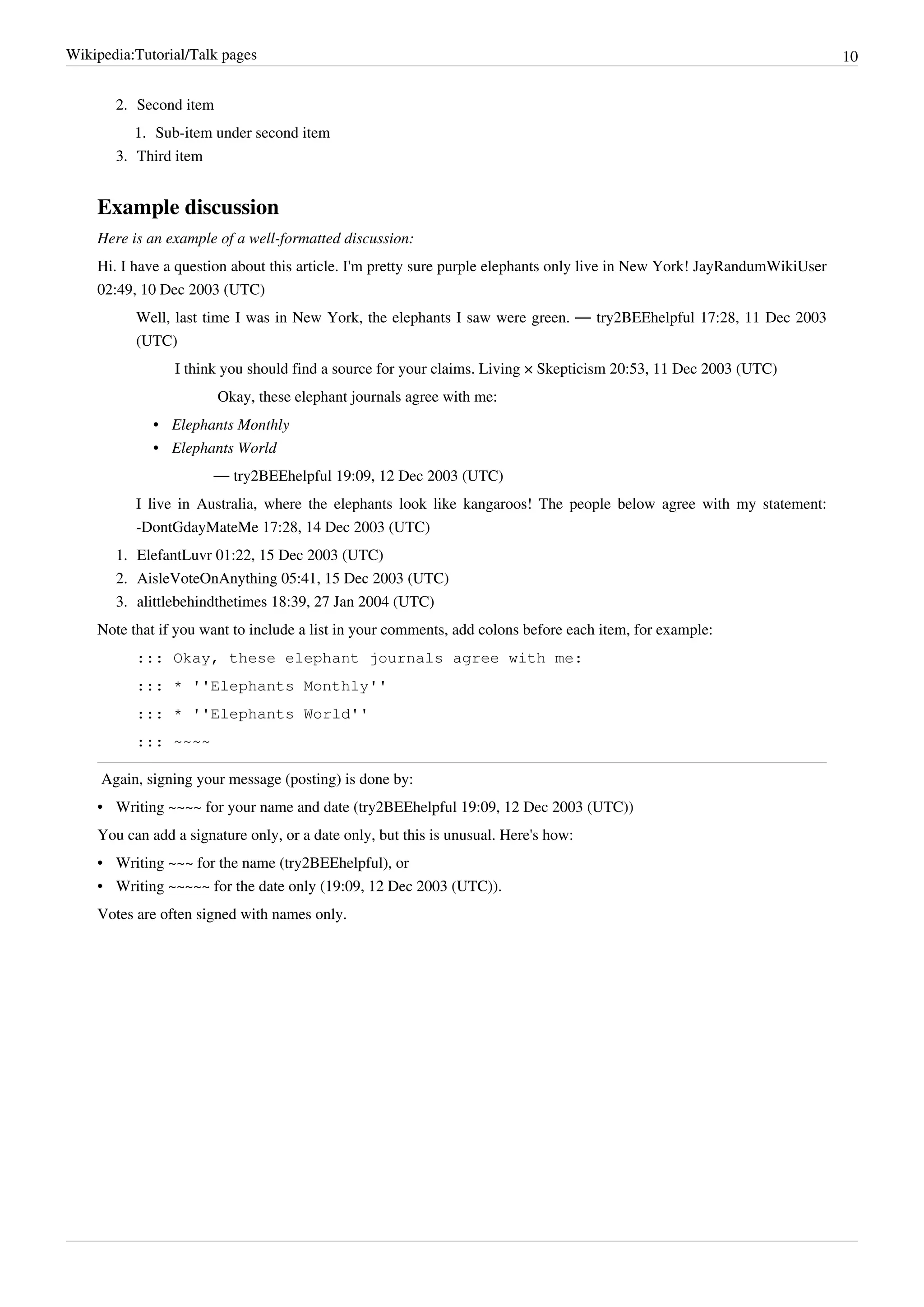 Wikipedia:Tutorial/Talk pages                                                                                             10


       2. Second item
          1. Sub-item under second item
       3. Third item


    Example discussion
    Here is an example of a well-formatted discussion:
    Hi. I have a question about this article. I'm pretty sure purple elephants only live in New York! JayRandumWikiUser
    02:49, 10 Dec 2003 (UTC)
          Well, last time I was in New York, the elephants I saw were green. — try2BEEhelpful 17:28, 11 Dec 2003
          (UTC)
                I think you should find a source for your claims. Living × Skepticism 20:53, 11 Dec 2003 (UTC)
                        Okay, these elephant journals agree with me:
             • Elephants Monthly
             • Elephants World
                       — try2BEEhelpful 19:09, 12 Dec 2003 (UTC)
          I live in Australia, where the elephants look like kangaroos! The people below agree with my statement:
          -DontGdayMateMe 17:28, 14 Dec 2003 (UTC)
       1. ElefantLuvr 01:22, 15 Dec 2003 (UTC)
       2. AisleVoteOnAnything 05:41, 15 Dec 2003 (UTC)
       3. alittlebehindthetimes 18:39, 27 Jan 2004 (UTC)
    Note that if you want to include a list in your comments, add colons before each item, for example:
          ::: Okay, these elephant journals agree with me:
          ::: * ''Elephants Monthly''
          ::: * ''Elephants World''
          ::: ~~~~

     Again, signing your message (posting) is done by:
    • Writing ~~~~ for your name and date (try2BEEhelpful 19:09, 12 Dec 2003 (UTC))
    You can add a signature only, or a date only, but this is unusual. Here's how:
    • Writing ~~~ for the name (try2BEEhelpful), or
    • Writing ~~~~~ for the date only (19:09, 12 Dec 2003 (UTC)).
    Votes are often signed with names only.
 