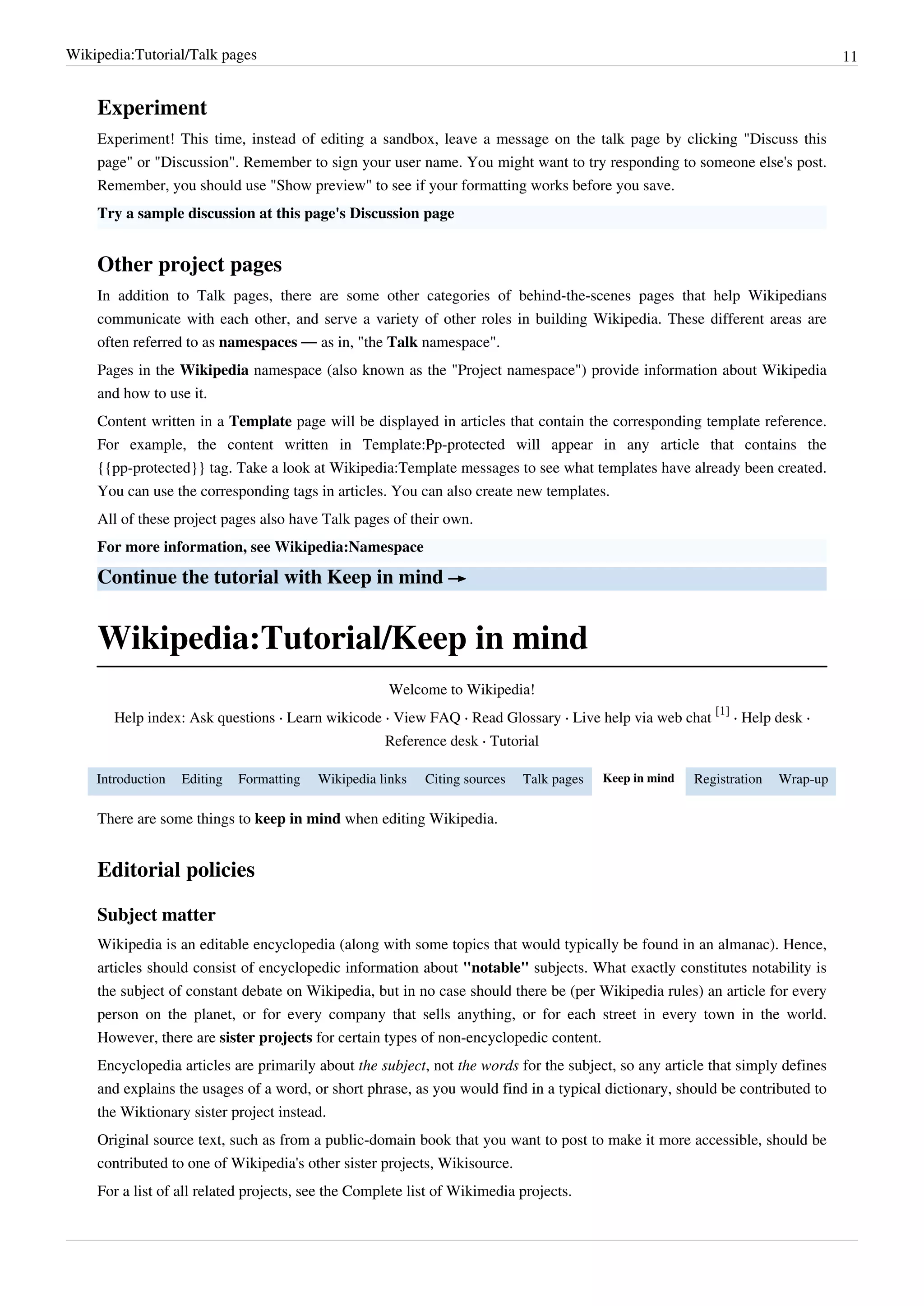 Wikipedia:Tutorial/Talk pages                                                                                                     11


    Experiment
    Experiment! This time, instead of editing a sandbox, leave a message on the talk page by clicking "Discuss this
    page" or "Discussion". Remember to sign your user name. You might want to try responding to someone else's post.
    Remember, you should use "Show preview" to see if your formatting works before you save.
    Try a sample discussion at this page's Discussion page


    Other project pages
    In addition to Talk pages, there are some other categories of behind-the-scenes pages that help Wikipedians
    communicate with each other, and serve a variety of other roles in building Wikipedia. These different areas are
    often referred to as namespaces — as in, "the Talk namespace".
    Pages in the Wikipedia namespace (also known as the "Project namespace") provide information about Wikipedia
    and how to use it.
    Content written in a Template page will be displayed in articles that contain the corresponding template reference.
    For example, the content written in Template:Pp-protected will appear in any article that contains the
    {{pp-protected}} tag. Take a look at Wikipedia:Template messages to see what templates have already been created.
    You can use the corresponding tags in articles. You can also create new templates.
    All of these project pages also have Talk pages of their own.
    For more information, see Wikipedia:Namespace

    Continue the tutorial with Keep in mind →


    Wikipedia:Tutorial/Keep in mind
                                                     Welcome to Wikipedia!
                                                                                                            [1]
       Help index: Ask questions · Learn wikicode · View FAQ · Read Glossary · Live help via web chat           · Help desk ·
                                                     Reference desk · Tutorial

    Introduction   Editing   Formatting   Wikipedia links   Citing sources   Talk pages   Keep in mind   Registration   Wrap-up

    There are some things to keep in mind when editing Wikipedia.


    Editorial policies

    Subject matter
    Wikipedia is an editable encyclopedia (along with some topics that would typically be found in an almanac). Hence,
    articles should consist of encyclopedic information about "notable" subjects. What exactly constitutes notability is
    the subject of constant debate on Wikipedia, but in no case should there be (per Wikipedia rules) an article for every
    person on the planet, or for every company that sells anything, or for each street in every town in the world.
    However, there are sister projects for certain types of non-encyclopedic content.
    Encyclopedia articles are primarily about the subject, not the words for the subject, so any article that simply defines
    and explains the usages of a word, or short phrase, as you would find in a typical dictionary, should be contributed to
    the Wiktionary sister project instead.
    Original source text, such as from a public-domain book that you want to post to make it more accessible, should be
    contributed to one of Wikipedia's other sister projects, Wikisource.
    For a list of all related projects, see the Complete list of Wikimedia projects.
 