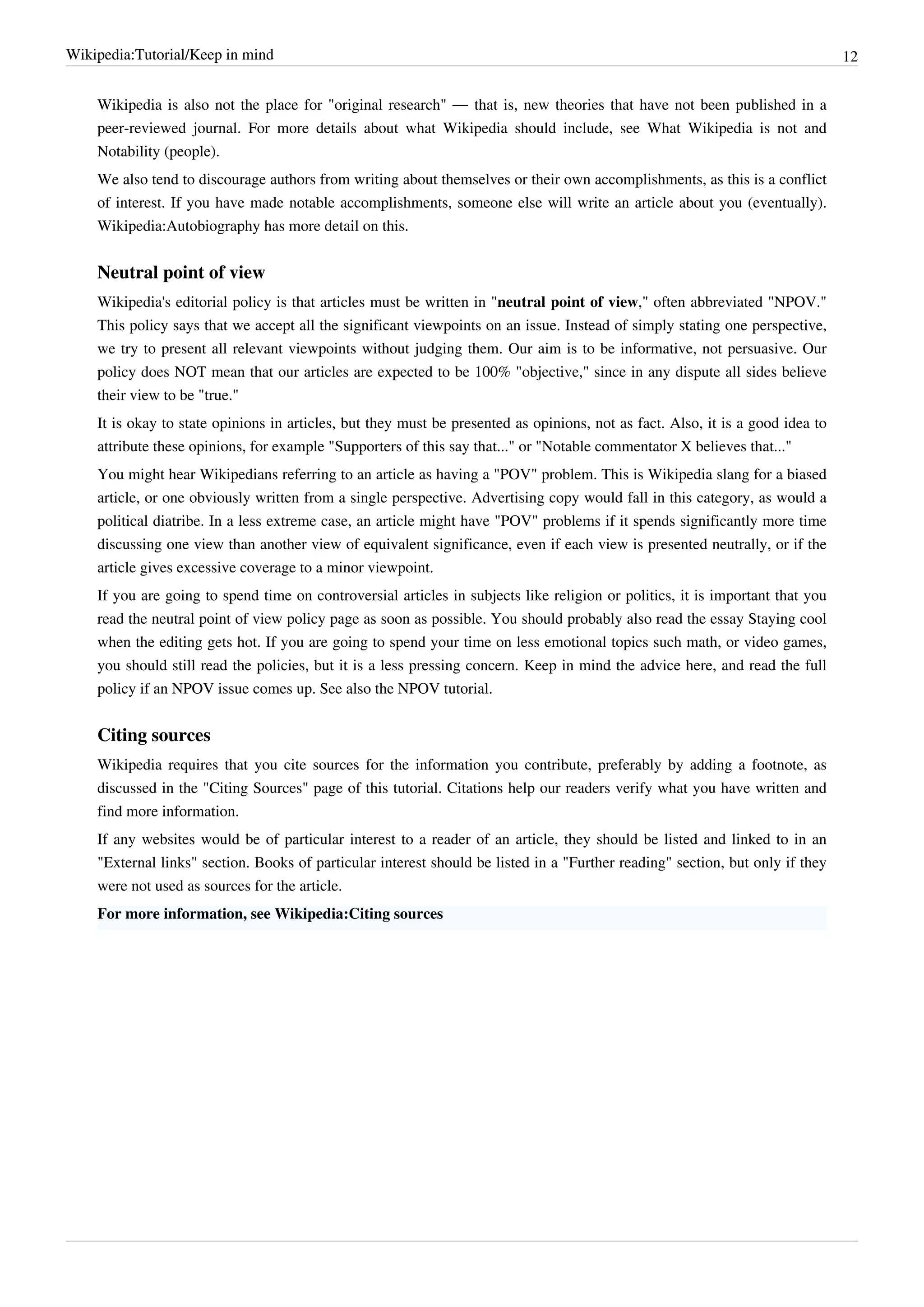 Wikipedia:Tutorial/Keep in mind                                                                                                 12


    Wikipedia is also not the place for "original research" — that is, new theories that have not been published in a
    peer-reviewed journal. For more details about what Wikipedia should include, see What Wikipedia is not and
    Notability (people).
    We also tend to discourage authors from writing about themselves or their own accomplishments, as this is a conflict
    of interest. If you have made notable accomplishments, someone else will write an article about you (eventually).
    Wikipedia:Autobiography has more detail on this.


    Neutral point of view
    Wikipedia's editorial policy is that articles must be written in "neutral point of view," often abbreviated "NPOV."
    This policy says that we accept all the significant viewpoints on an issue. Instead of simply stating one perspective,
    we try to present all relevant viewpoints without judging them. Our aim is to be informative, not persuasive. Our
    policy does NOT mean that our articles are expected to be 100% "objective," since in any dispute all sides believe
    their view to be "true."
    It is okay to state opinions in articles, but they must be presented as opinions, not as fact. Also, it is a good idea to
    attribute these opinions, for example "Supporters of this say that..." or "Notable commentator X believes that..."
    You might hear Wikipedians referring to an article as having a "POV" problem. This is Wikipedia slang for a biased
    article, or one obviously written from a single perspective. Advertising copy would fall in this category, as would a
    political diatribe. In a less extreme case, an article might have "POV" problems if it spends significantly more time
    discussing one view than another view of equivalent significance, even if each view is presented neutrally, or if the
    article gives excessive coverage to a minor viewpoint.
    If you are going to spend time on controversial articles in subjects like religion or politics, it is important that you
    read the neutral point of view policy page as soon as possible. You should probably also read the essay Staying cool
    when the editing gets hot. If you are going to spend your time on less emotional topics such math, or video games,
    you should still read the policies, but it is a less pressing concern. Keep in mind the advice here, and read the full
    policy if an NPOV issue comes up. See also the NPOV tutorial.


    Citing sources
    Wikipedia requires that you cite sources for the information you contribute, preferably by adding a footnote, as
    discussed in the "Citing Sources" page of this tutorial. Citations help our readers verify what you have written and
    find more information.
    If any websites would be of particular interest to a reader of an article, they should be listed and linked to in an
    "External links" section. Books of particular interest should be listed in a "Further reading" section, but only if they
    were not used as sources for the article.
    For more information, see Wikipedia:Citing sources
 