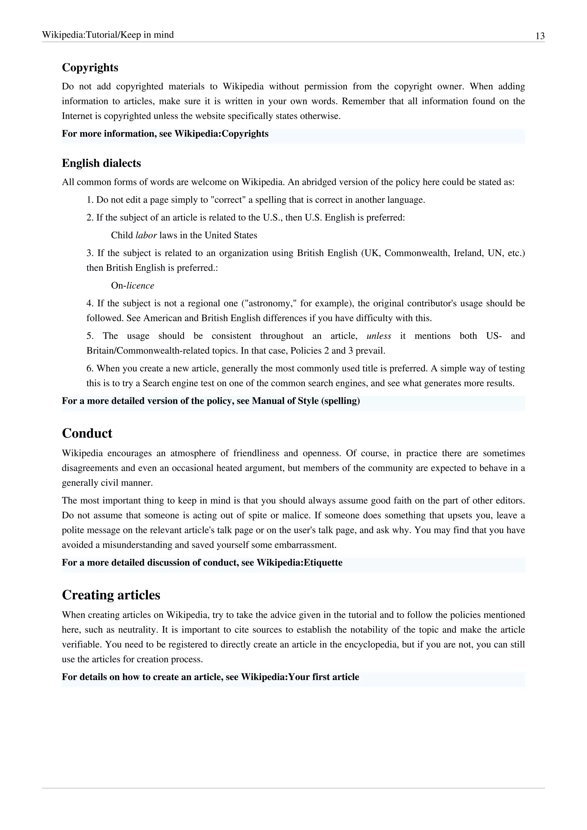 Wikipedia:Tutorial/Keep in mind                                                                                                  13


    Copyrights
    Do not add copyrighted materials to Wikipedia without permission from the copyright owner. When adding
    information to articles, make sure it is written in your own words. Remember that all information found on the
    Internet is copyrighted unless the website specifically states otherwise.
    For more information, see Wikipedia:Copyrights


    English dialects
    All common forms of words are welcome on Wikipedia. An abridged version of the policy here could be stated as:
          1. Do not edit a page simply to "correct" a spelling that is correct in another language.
          2. If the subject of an article is related to the U.S., then U.S. English is preferred:
                Child labor laws in the United States
          3. If the subject is related to an organization using British English (UK, Commonwealth, Ireland, UN, etc.)
          then British English is preferred.:
                On-licence
          4. If the subject is not a regional one ("astronomy," for example), the original contributor's usage should be
          followed. See American and British English differences if you have difficulty with this.
          5. The usage should be consistent throughout an article, unless it mentions both US- and
          Britain/Commonwealth-related topics. In that case, Policies 2 and 3 prevail.
          6. When you create a new article, generally the most commonly used title is preferred. A simple way of testing
          this is to try a Search engine test on one of the common search engines, and see what generates more results.
    For a more detailed version of the policy, see Manual of Style (spelling)


    Conduct
    Wikipedia encourages an atmosphere of friendliness and openness. Of course, in practice there are sometimes
    disagreements and even an occasional heated argument, but members of the community are expected to behave in a
    generally civil manner.
    The most important thing to keep in mind is that you should always assume good faith on the part of other editors.
    Do not assume that someone is acting out of spite or malice. If someone does something that upsets you, leave a
    polite message on the relevant article's talk page or on the user's talk page, and ask why. You may find that you have
    avoided a misunderstanding and saved yourself some embarrassment.
    For a more detailed discussion of conduct, see Wikipedia:Etiquette


    Creating articles
    When creating articles on Wikipedia, try to take the advice given in the tutorial and to follow the policies mentioned
    here, such as neutrality. It is important to cite sources to establish the notability of the topic and make the article
    verifiable. You need to be registered to directly create an article in the encyclopedia, but if you are not, you can still
    use the articles for creation process.
    For details on how to create an article, see Wikipedia:Your first article
 