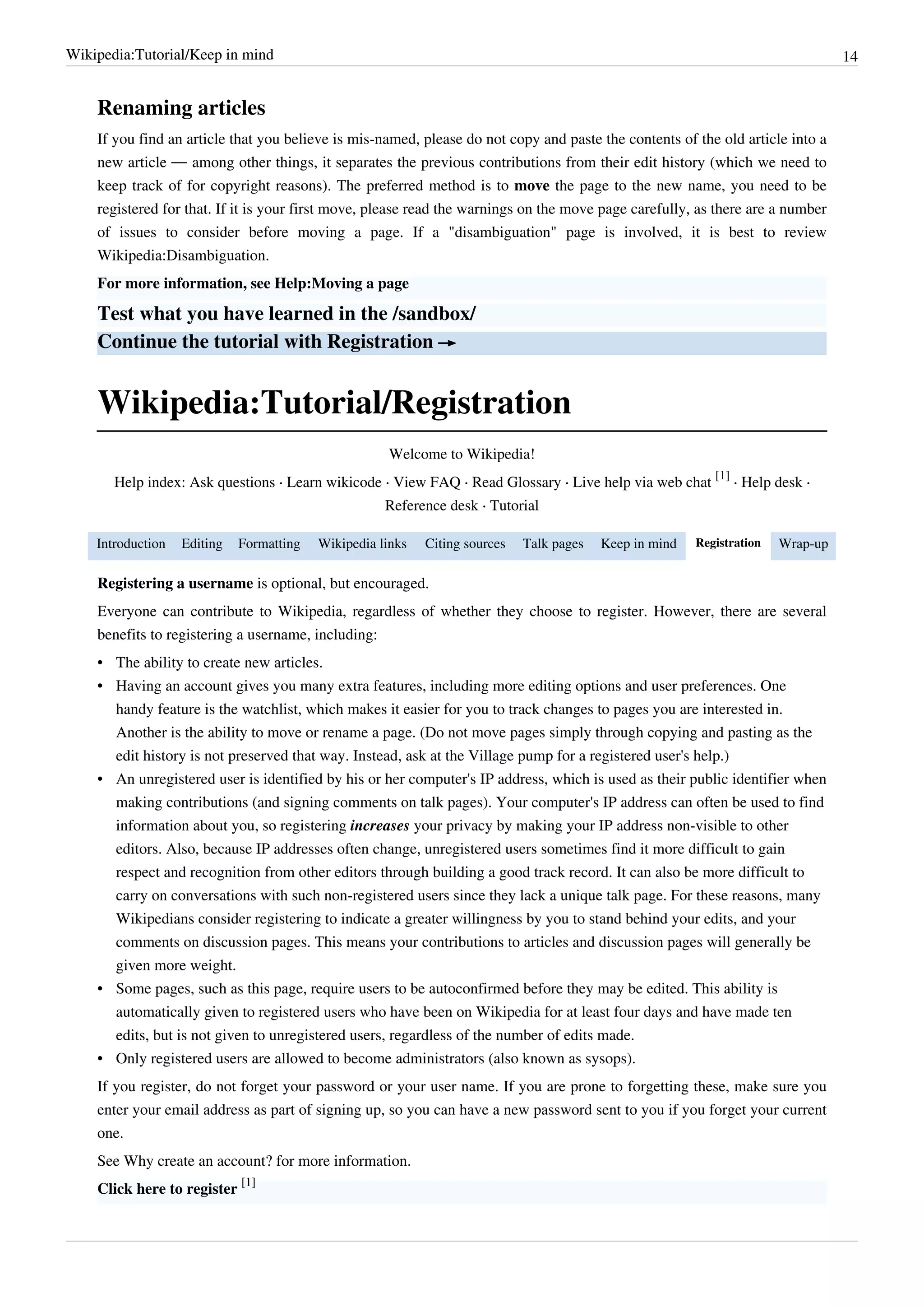 Wikipedia:Tutorial/Keep in mind                                                                                                   14


    Renaming articles
    If you find an article that you believe is mis-named, please do not copy and paste the contents of the old article into a
    new article — among other things, it separates the previous contributions from their edit history (which we need to
    keep track of for copyright reasons). The preferred method is to move the page to the new name, you need to be
    registered for that. If it is your first move, please read the warnings on the move page carefully, as there are a number
    of issues to consider before moving a page. If a "disambiguation" page is involved, it is best to review
    Wikipedia:Disambiguation.
    For more information, see Help:Moving a page

    Test what you have learned in the /sandbox/
    Continue the tutorial with Registration →


    Wikipedia:Tutorial/Registration
                                                     Welcome to Wikipedia!
                                                                                                            [1]
       Help index: Ask questions · Learn wikicode · View FAQ · Read Glossary · Live help via web chat           · Help desk ·
                                                     Reference desk · Tutorial

    Introduction   Editing   Formatting   Wikipedia links   Citing sources   Talk pages   Keep in mind   Registration   Wrap-up

    Registering a username is optional, but encouraged.
    Everyone can contribute to Wikipedia, regardless of whether they choose to register. However, there are several
    benefits to registering a username, including:
    • The ability to create new articles.
    • Having an account gives you many extra features, including more editing options and user preferences. One
      handy feature is the watchlist, which makes it easier for you to track changes to pages you are interested in.
      Another is the ability to move or rename a page. (Do not move pages simply through copying and pasting as the
      edit history is not preserved that way. Instead, ask at the Village pump for a registered user's help.)
    • An unregistered user is identified by his or her computer's IP address, which is used as their public identifier when
      making contributions (and signing comments on talk pages). Your computer's IP address can often be used to find
      information about you, so registering increases your privacy by making your IP address non-visible to other
      editors. Also, because IP addresses often change, unregistered users sometimes find it more difficult to gain
      respect and recognition from other editors through building a good track record. It can also be more difficult to
      carry on conversations with such non-registered users since they lack a unique talk page. For these reasons, many
      Wikipedians consider registering to indicate a greater willingness by you to stand behind your edits, and your
      comments on discussion pages. This means your contributions to articles and discussion pages will generally be
      given more weight.
    • Some pages, such as this page, require users to be autoconfirmed before they may be edited. This ability is
      automatically given to registered users who have been on Wikipedia for at least four days and have made ten
      edits, but is not given to unregistered users, regardless of the number of edits made.
    • Only registered users are allowed to become administrators (also known as sysops).
    If you register, do not forget your password or your user name. If you are prone to forgetting these, make sure you
    enter your email address as part of signing up, so you can have a new password sent to you if you forget your current
    one.
    See Why create an account? for more information.
    Click here to register [1]
 