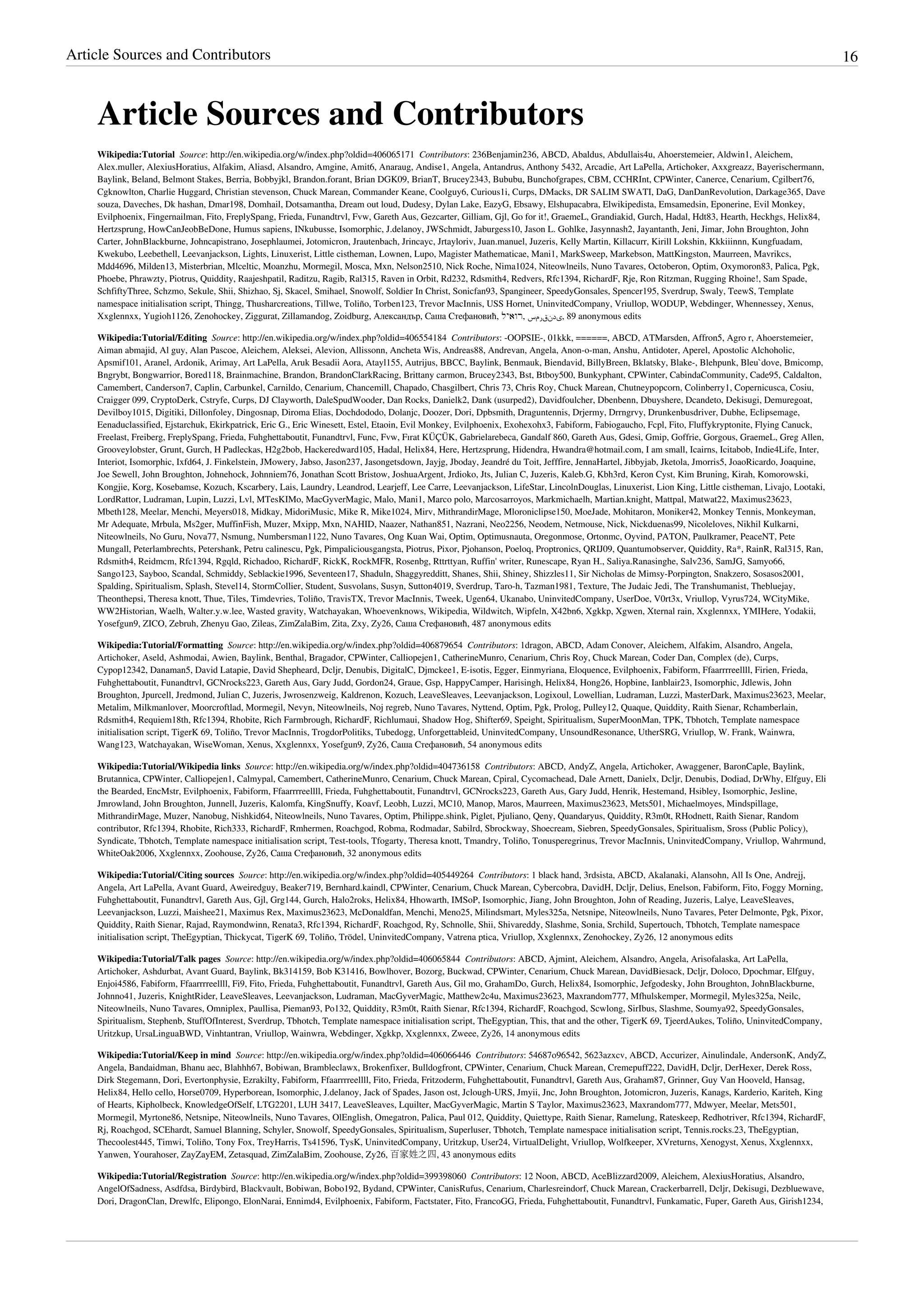 Article Sources and Contributors                                                                                                                                                                        16



    Article Sources and Contributors
    Wikipedia:Tutorial  Source: http://en.wikipedia.org/w/index.php?oldid=406065171  Contributors: 236Benjamin236, ABCD, Abaldus, Abdullais4u, Ahoerstemeier, Aldwin1, Aleichem,
    Alex.muller, AlexiusHoratius, Alfakim, Aliasd, Alsandro, Amgine, Amit6, Anaraug, Andise1, Angela, Antandrus, Anthony 5432, Arcadie, Art LaPella, Artichoker, Axxgreazz, Bayerischermann,
    Baylink, Beland, Belmont Stakes, Berria, Bobbyjkl, Brandon.forant, Brian DGK09, BrianT, Brucey2343, Bububu, Bunchofgrapes, CBM, CCHRInt, CPWinter, Canerce, Cenarium, Cgilbert76,
    Cgknowlton, Charlie Huggard, Christian stevenson, Chuck Marean, Commander Keane, Coolguy6, Curious1i, Curps, DMacks, DR SALIM SWATI, DaG, DanDanRevolution, Darkage365, Dave
    souza, Daveches, Dk hashan, Dmar198, Domhail, Dotsamantha, Dream out loud, Dudesy, Dylan Lake, EazyG, Ebsawy, Elshupacabra, Elwikipedista, Emsamedsin, Eponerine, Evil Monkey,
    Evilphoenix, Fingernailman, Fito, FreplySpang, Frieda, Funandtrvl, Fvw, Gareth Aus, Gezcarter, Gilliam, Gjl, Go for it!, GraemeL, Grandiakid, Gurch, Hadal, Hdt83, Hearth, Heckhgs, Helix84,
    Hertzsprung, HowCanJeobBeDone, Humus sapiens, INkubusse, Isomorphic, J.delanoy, JWSchmidt, Jaburgess10, Jason L. Gohlke, Jasynnash2, Jayantanth, Jeni, Jimar, John Broughton, John
    Carter, JohnBlackburne, Johncapistrano, Josephlaumei, Jotomicron, Jrautenbach, Jrincayc, Jrtayloriv, Juan.manuel, Juzeris, Kelly Martin, Killacurr, Kirill Lokshin, Kkkiiinnn, Kungfuadam,
    Kwekubo, Leebethell, Leevanjackson, Lights, Linuxerist, Little cistheman, Lownen, Lupo, Magister Mathematicae, Mani1, MarkSweep, Markebson, MattKingston, Maurreen, Mavrikcs,
    Mdd4696, Milden13, Misterbrian, Mlceltic, Moanzhu, Mormegil, Mosca, Mxn, Nelson2510, Nick Roche, Nima1024, Niteowlneils, Nuno Tavares, Octoberon, Optim, Oxymoron83, Palica, Pgk,
    Phoebe, Phrawzty, Piotrus, Quiddity, Raajeshpatil, Raditzu, Ragib, Ral315, Raven in Orbit, Rd232, Rdsmith4, Redvers, Rfc1394, RichardF, Rje, Ron Ritzman, Rugging Rhoine!, Sam Spade,
    SchfiftyThree, Schzmo, Sekule, Shii, Shizhao, Sj, Skacel, Smihael, Snowolf, Soldier In Christ, Sonicfan93, Spangineer, SpeedyGonsales, Spencer195, Sverdrup, Swaly, TeewS, Template
    namespace initialisation script, Thingg, Thusharcreations, Tillwe, Toliño, Torben123, Trevor MacInnis, USS Hornet, UninvitedCompany, Vriullop, WODUP, Webdinger, Whennessey, Xenus,
    Xxglennxx, Yugioh1126, Zenohockey, Ziggurat, Zillamandog, Zoidburg, Александър, Саша Стефановић, ‫ 98 ,یدنقرمس ,רואיל‬anonymous edits

    Wikipedia:Tutorial/Editing  Source: http://en.wikipedia.org/w/index.php?oldid=406554184  Contributors: -OOPSIE-, 01kkk, ======, ABCD, ATMarsden, Affron5, Agro r, Ahoerstemeier,
    Aiman abmajid, Al guy, Alan Pascoe, Aleichem, Aleksei, Alevion, Allissonn, Ancheta Wis, Andreas88, Andrevan, Angela, Anon-o-man, Anshu, Antidoter, Aperel, Apostolic Alchoholic,
    Apsmif101, Aranel, Ardonik, Arimay, Art LaPella, Aruk Besadii Aora, Atayl155, Autrijus, BBCC, Baylink, Benmauk, Biendavid, BillyBreen, Bklatsky, Blake-, Blehpunk, Bleu`dove, Bmicomp,
    Bngrybt, Bongwarrior, Bored118, Brainmachine, Brandon, BrandonClarkRacing, Brittany carmon, Brucey2343, Bst, Btboy500, Bunkyphant, CPWinter, CabindaCommunity, Cade95, Caldalton,
    Camembert, Canderson7, Caplin, Carbunkel, Carnildo, Cenarium, Chancemill, Chapado, Chasgilbert, Chris 73, Chris Roy, Chuck Marean, Chutneypopcorn, Colinberry1, Copernicusca, Cosiu,
    Craigger 099, CryptoDerk, Cstryfe, Curps, DJ Clayworth, DaleSpudWooder, Dan Rocks, Danielk2, Dank (usurped2), Davidfoulcher, Dbenbenn, Dbuyshere, Dcandeto, Dekisugi, Demuregoat,
    Devilboy1015, Digitiki, Dillonfoley, Dingosnap, Diroma Elias, Dochdododo, Dolanjc, Doozer, Dori, Dpbsmith, Draguntennis, Drjermy, Drrngrvy, Drunkenbusdriver, Dubhe, Eclipsemage,
    Eenaduclassified, Ejstarchuk, Ekirkpatrick, Eric G., Eric Winesett, Estel, Etaoin, Evil Monkey, Evilphoenix, Exohexohx3, Fabiform, Fabiogaucho, Fcpl, Fito, Fluffykryptonite, Flying Canuck,
    Freelast, Freiberg, FreplySpang, Frieda, Fuhghettaboutit, Funandtrvl, Func, Fvw, Fırat KÜÇÜK, Gabrielarebeca, Gandalf 860, Gareth Aus, Gdesi, Gmip, Goffrie, Gorgous, GraemeL, Greg Allen,
    Grooveylobster, Grunt, Gurch, H Padleckas, H2g2bob, Hackeredward105, Hadal, Helix84, Here, Hertzsprung, Hidendra, Hwandra@hotmail.com, I am small, Icairns, Icitabob, Indie4Life, Inter,
    Interiot, Isomorphic, Ixfd64, J. Finkelstein, JMowery, Jabso, Jason237, Jasongetsdown, Jayjg, Jboday, Jeandré du Toit, Jefffire, JennaHartel, Jibbyjab, Jketola, Jmorris5, JoaoRicardo, Joaquine,
    Joe Sewell, John Broughton, Johnehock, Johnniem76, Jonathan Scott Bristow, JoshuaArgent, Jrdioko, Jts, Julian C, Juzeris, Kaleb.G, Kbh3rd, Keron Cyst, Kim Bruning, Kirah, Komorowski,
    Kongjie, Korg, Kosebamse, Kozuch, Kscarbery, Lais, Laundry, Leandrod, Learjeff, Lee Carre, Leevanjackson, LifeStar, LincolnDouglas, Linuxerist, Lion King, Little cistheman, Livajo, Lootaki,
    LordRattor, Ludraman, Lupin, Luzzi, Lvl, MTesKIMo, MacGyverMagic, Malo, Mani1, Marco polo, Marcosarroyos, Markmichaelh, Martian.knight, Mattpal, Matwat22, Maximus23623,
    Mbeth128, Meelar, Menchi, Meyers018, Midkay, MidoriMusic, Mike R, Mike1024, Mirv, MithrandirMage, Mloroniclipse150, MoeJade, Mohitaron, Moniker42, Monkey Tennis, Monkeyman,
    Mr Adequate, Mrbula, Ms2ger, MuffinFish, Muzer, Mxipp, Mxn, NAHID, Naazer, Nathan851, Nazrani, Neo2256, Neodem, Netmouse, Nick, Nickduenas99, Nicoleloves, Nikhil Kulkarni,
    Niteowlneils, No Guru, Nova77, Nsmung, Numbersman1122, Nuno Tavares, Ong Kuan Wai, Optim, Optimusnauta, Oregonmose, Ortonmc, Oyvind, PATON, Paulkramer, PeaceNT, Pete
    Mungall, Peterlambrechts, Petershank, Petru calinescu, Pgk, Pimpaliciousgangsta, Piotrus, Pixor, Pjohanson, Poeloq, Proptronics, QRIJ09, Quantumobserver, Quiddity, Ra*, RainR, Ral315, Ran,
    Rdsmith4, Reidmcm, Rfc1394, Rgqld, Richadoo, RichardF, RickK, RockMFR, Rosenbg, Rttrttyan, Ruffin' writer, Runescape, Ryan H., Saliya.Ranasinghe, Salv236, SamJG, Samyo66,
    Sango123, Sayboo, Scandal, Schmiddy, Seblackie1996, Seventeen17, Shaduln, Shaggyredditt, Shanes, Shii, Shiney, Shizzles11, Sir Nicholas de Mimsy-Porpington, Snakzero, Sosasos2001,
    Spalding, Spiritualism, Splash, Stevel14, StormCollier, Student, Susvolans, Susyn, Sutton4019, Sverdrup, Taro-h, Tazman1981, Texture, The Judaic Jedi, The Transhumanist, Thebluejay,
    Theonthepsi, Theresa knott, Thue, Tiles, Timdevries, Toliño, TravisTX, Trevor MacInnis, Tweek, Ugen64, Ukanabo, UninvitedCompany, UserDoe, V0rt3x, Vriullop, Vyrus724, WCityMike,
    WW2Historian, Waelh, Walter.y.w.lee, Wasted gravity, Watchayakan, Whoevenknows, Wikipedia, Wildwitch, Wipfeln, X42bn6, Xgkkp, Xgwen, Xternal rain, Xxglennxx, YMIHere, Yodakii,
    Yosefgun9, ZICO, Zebruh, Zhenyu Gao, Zileas, ZimZalaBim, Zita, Zxy, Zy26, Саша Стефановић, 487 anonymous edits

    Wikipedia:Tutorial/Formatting  Source: http://en.wikipedia.org/w/index.php?oldid=406879654  Contributors: 1dragon, ABCD, Adam Conover, Aleichem, Alfakim, Alsandro, Angela,
    Artichoker, Aseld, Ashmodai, Awien, Baylink, Benthal, Bragador, CPWinter, Calliopejen1, CatherineMunro, Cenarium, Chris Roy, Chuck Marean, Coder Dan, Complex (de), Curps,
    Cypop12342, Danaman5, David Latapie, David Shepheard, Dcljr, Denubis, DigitalC, Djmckee1, E-isotis, Egger, Einmyriana, Eloquence, Evilphoenix, Fabiform, Ffaarrrreellll, Firien, Frieda,
    Fuhghettaboutit, Funandtrvl, GCNrocks223, Gareth Aus, Gary Judd, Gordon24, Graue, Gsp, HappyCamper, Harisingh, Helix84, Hong26, Hopbine, Ianblair23, Isomorphic, Jdlewis, John
    Broughton, Jpurcell, Jredmond, Julian C, Juzeris, Jwrosenzweig, Kaldrenon, Kozuch, LeaveSleaves, Leevanjackson, Logixoul, Lowellian, Ludraman, Luzzi, MasterDark, Maximus23623, Meelar,
    Metalim, Milkmanlover, Moorcroftlad, Mormegil, Nevyn, Niteowlneils, Noj regreb, Nuno Tavares, Nyttend, Optim, Pgk, Prolog, Pulley12, Quaque, Quiddity, Raith Sienar, Rchamberlain,
    Rdsmith4, Requiem18th, Rfc1394, Rhobite, Rich Farmbrough, RichardF, Richlumaui, Shadow Hog, Shifter69, Speight, Spiritualism, SuperMoonMan, TPK, Tbhotch, Template namespace
    initialisation script, TigerK 69, Toliño, Trevor MacInnis, TrogdorPolitiks, Tubedogg, Unforgettableid, UninvitedCompany, UnsoundResonance, UtherSRG, Vriullop, W. Frank, Wainwra,
    Wang123, Watchayakan, WiseWoman, Xenus, Xxglennxx, Yosefgun9, Zy26, Саша Стефановић, 54 anonymous edits

    Wikipedia:Tutorial/Wikipedia links  Source: http://en.wikipedia.org/w/index.php?oldid=404736158  Contributors: ABCD, AndyZ, Angela, Artichoker, Awaggener, BaronCaple, Baylink,
    Brutannica, CPWinter, Calliopejen1, Calmypal, Camembert, CatherineMunro, Cenarium, Chuck Marean, Cpiral, Cycomachead, Dale Arnett, Danielx, Dcljr, Denubis, Dodiad, DrWhy, Elfguy, Eli
    the Bearded, EncMstr, Evilphoenix, Fabiform, Ffaarrrreellll, Frieda, Fuhghettaboutit, Funandtrvl, GCNrocks223, Gareth Aus, Gary Judd, Henrik, Hestemand, Hsibley, Isomorphic, Jesline,
    Jmrowland, John Broughton, Junnell, Juzeris, Kalomfa, KingSnuffy, Koavf, Leobh, Luzzi, MC10, Manop, Maros, Maurreen, Maximus23623, Mets501, Michaelmoyes, Mindspillage,
    MithrandirMage, Muzer, Nanobug, Nishkid64, Niteowlneils, Nuno Tavares, Optim, Philippe.shink, Piglet, Pjuliano, Qeny, Quandaryus, Quiddity, R3m0t, RHodnett, Raith Sienar, Random
    contributor, Rfc1394, Rhobite, Rich333, RichardF, Rmhermen, Roachgod, Robma, Rodmadar, Sabilrd, Sbrockway, Shoecream, Siebren, SpeedyGonsales, Spiritualism, Sross (Public Policy),
    Syndicate, Tbhotch, Template namespace initialisation script, Test-tools, Tfogarty, Theresa knott, Tmandry, Toliño, Tonusperegrinus, Trevor MacInnis, UninvitedCompany, Vriullop, Wahrmund,
    WhiteOak2006, Xxglennxx, Zoohouse, Zy26, Саша Стефановић, 32 anonymous edits

    Wikipedia:Tutorial/Citing sources  Source: http://en.wikipedia.org/w/index.php?oldid=405449264  Contributors: 1 black hand, 3rdsista, ABCD, Akalanaki, Alansohn, All Is One, Andrejj,
    Angela, Art LaPella, Avant Guard, Aweiredguy, Beaker719, Bernhard.kaindl, CPWinter, Cenarium, Chuck Marean, Cybercobra, DavidH, Dcljr, Delius, Enelson, Fabiform, Fito, Foggy Morning,
    Fuhghettaboutit, Funandtrvl, Gareth Aus, Gjl, Grg144, Gurch, Halo2roks, Helix84, Hhowarth, IMSoP, Isomorphic, Jiang, John Broughton, John of Reading, Juzeris, Lalye, LeaveSleaves,
    Leevanjackson, Luzzi, Maishee21, Maximus Rex, Maximus23623, McDonaldfan, Menchi, Meno25, Milindsmart, Myles325a, Netsnipe, Niteowlneils, Nuno Tavares, Peter Delmonte, Pgk, Pixor,
    Quiddity, Raith Sienar, Rajad, Raymondwinn, Renata3, Rfc1394, RichardF, Roachgod, Ry, Schnolle, Shii, Shivareddy, Slashme, Sonia, Srchild, Supertouch, Tbhotch, Template namespace
    initialisation script, TheEgyptian, Thickycat, TigerK 69, Toliño, Trödel, UninvitedCompany, Vatrena ptica, Vriullop, Xxglennxx, Zenohockey, Zy26, 12 anonymous edits

    Wikipedia:Tutorial/Talk pages  Source: http://en.wikipedia.org/w/index.php?oldid=406065844  Contributors: ABCD, Ajmint, Aleichem, Alsandro, Angela, Arisofalaska, Art LaPella,
    Artichoker, Ashdurbat, Avant Guard, Baylink, Bk314159, Bob K31416, Bowlhover, Bozorg, Buckwad, CPWinter, Cenarium, Chuck Marean, DavidBiesack, Dcljr, Doloco, Dpochmar, Elfguy,
    Enjoi4586, Fabiform, Ffaarrrreellll, Fi9, Fito, Frieda, Fuhghettaboutit, Funandtrvl, Gareth Aus, Gil mo, GrahamDo, Gurch, Helix84, Isomorphic, Jefgodesky, John Broughton, JohnBlackburne,
    Johnno41, Juzeris, KnightRider, LeaveSleaves, Leevanjackson, Ludraman, MacGyverMagic, Matthew2c4u, Maximus23623, Maxrandom777, Mfhulskemper, Mormegil, Myles325a, Neilc,
    Niteowlneils, Nuno Tavares, Omniplex, Paullisa, Pieman93, Po132, Quiddity, R3m0t, Raith Sienar, Rfc1394, RichardF, Roachgod, Scwlong, SirIbus, Slashme, Soumya92, SpeedyGonsales,
    Spiritualism, Stephenb, StuffOfInterest, Sverdrup, Tbhotch, Template namespace initialisation script, TheEgyptian, This, that and the other, TigerK 69, TjeerdAukes, Toliño, UninvitedCompany,
    Uritzkup, UrsaLinguaBWD, Vinhtantran, Vriullop, Wainwra, Webdinger, Xgkkp, Xxglennxx, Zweee, Zy26, 14 anonymous edits

    Wikipedia:Tutorial/Keep in mind  Source: http://en.wikipedia.org/w/index.php?oldid=406066446  Contributors: 54687o96542, 5623azxcv, ABCD, Accurizer, Ainulindale, AndersonK, AndyZ,
    Angela, Bandaidman, Bhanu aec, Blahhh67, Bobiwan, Brambleclawx, Brokenfixer, Bulldogfront, CPWinter, Cenarium, Chuck Marean, Cremepuff222, DavidH, Dcljr, DerHexer, Derek Ross,
    Dirk Stegemann, Dori, Evertonphysie, Ezrakilty, Fabiform, Ffaarrrreellll, Fito, Frieda, Fritzoderm, Fuhghettaboutit, Funandtrvl, Gareth Aus, Graham87, Grinner, Guy Van Hooveld, Hansag,
    Helix84, Hello cello, Horse0709, Hyperborean, Isomorphic, J.delanoy, Jack of Spades, Jason ost, Jclough-URS, Jmyii, Jnc, John Broughton, Jotomicron, Juzeris, Kanags, Karderio, Kariteh, King
    of Hearts, Kipholbeck, KnowledgeOfSelf, LTG2201, LUH 3417, LeaveSleaves, Lquilter, MacGyverMagic, Martin S Taylor, Maximus23623, Maxrandom777, Mdwyer, Meelar, Mets501,
    Mormegil, Myrtone86, Netsnipe, Niteowlneils, Nuno Tavares, OlEnglish, Omegatron, Palica, Paul 012, Quiddity, Quiettype, Raith Sienar, Ramelung, Rateskeep, Redhotriver, Rfc1394, RichardF,
    Rj, Roachgod, SCEhardt, Samuel Blanning, Schyler, Snowolf, SpeedyGonsales, Spiritualism, Superluser, Tbhotch, Template namespace initialisation script, Tennis.rocks.23, TheEgyptian,
    Thecoolest445, Timwi, Toliño, Tony Fox, TreyHarris, Ts41596, TysK, UninvitedCompany, Uritzkup, User24, VirtualDelight, Vriullop, Wolfkeeper, XVreturns, Xenogyst, Xenus, Xxglennxx,
    Yanwen, Yourahoser, ZayZayEM, Zetasquad, ZimZalaBim, Zoohouse, Zy26, 百家姓之四, 43 anonymous edits

    Wikipedia:Tutorial/Registration  Source: http://en.wikipedia.org/w/index.php?oldid=399398060  Contributors: 12 Noon, ABCD, AceBlizzard2009, Aleichem, AlexiusHoratius, Alsandro,
    AngelOfSadness, Asdfdsa, Birdybird, Blackvault, Bobiwan, Bobo192, Bydand, CPWinter, CanisRufus, Cenarium, Charlesreindorf, Chuck Marean, Crackerbarrell, Dcljr, Dekisugi, Dezbluewave,
    Dori, DragonClan, Drewlfc, Elipongo, ElonNarai, Ennimd4, Evilphoenix, Fabiform, Factstater, Fito, FrancoGG, Frieda, Fuhghettaboutit, Funandtrvl, Funkamatic, Fuper, Gareth Aus, Girish1234,
 