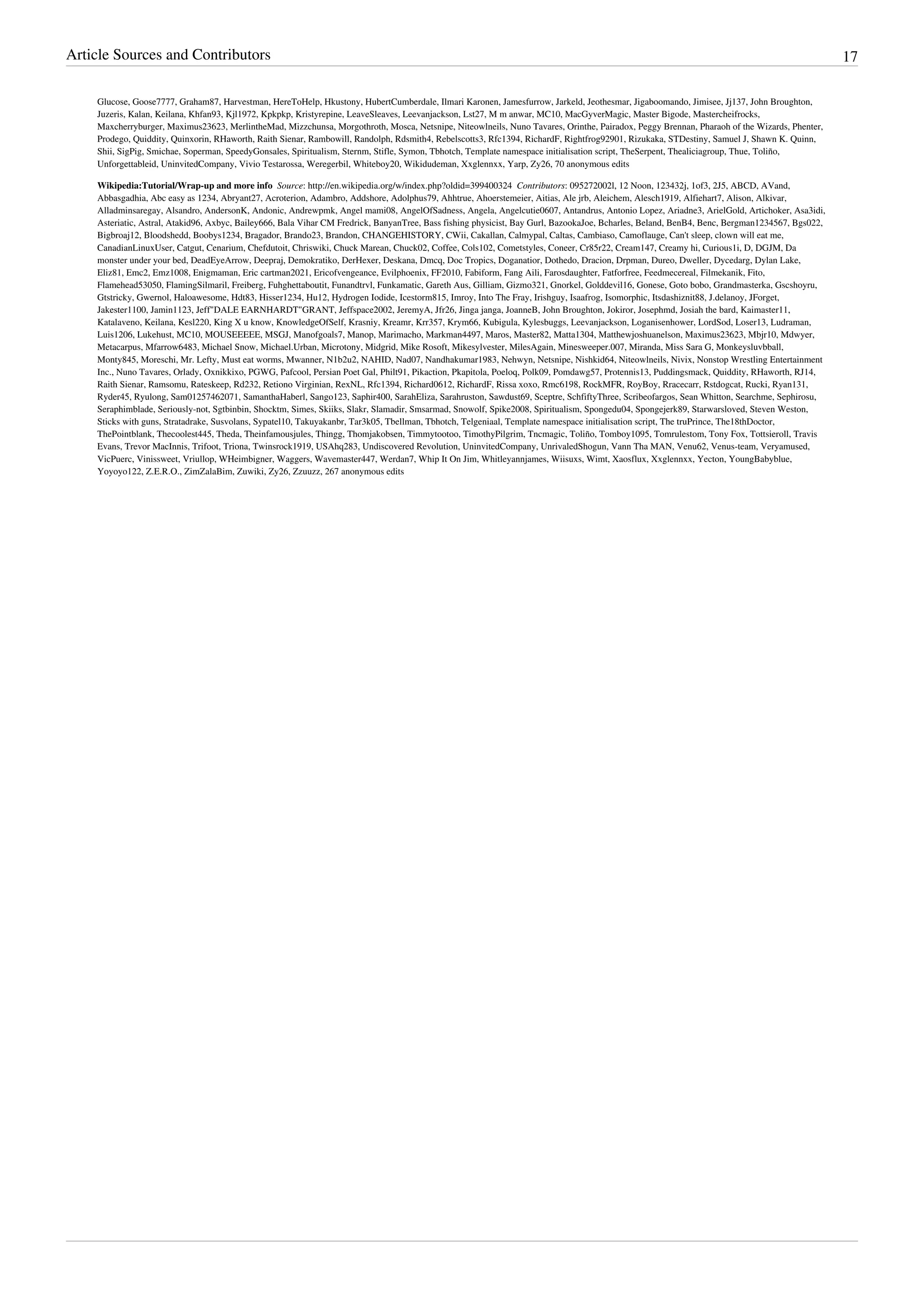 Article Sources and Contributors                                                                                                                                                               17

    Glucose, Goose7777, Graham87, Harvestman, HereToHelp, Hkustony, HubertCumberdale, Ilmari Karonen, Jamesfurrow, Jarkeld, Jeothesmar, Jigaboomando, Jimisee, Jj137, John Broughton,
    Juzeris, Kalan, Keilana, Khfan93, Kjl1972, Kpkpkp, Kristyrepine, LeaveSleaves, Leevanjackson, Lst27, M m anwar, MC10, MacGyverMagic, Master Bigode, Mastercheifrocks,
    Maxcherryburger, Maximus23623, MerlintheMad, Mizzchunsa, Morgothroth, Mosca, Netsnipe, Niteowlneils, Nuno Tavares, Orinthe, Pairadox, Peggy Brennan, Pharaoh of the Wizards, Phenter,
    Prodego, Quiddity, Quinxorin, RHaworth, Raith Sienar, Rambowill, Randolph, Rdsmith4, Rebelscotts3, Rfc1394, RichardF, Rightfrog92901, Rizukaka, STDestiny, Samuel J, Shawn K. Quinn,
    Shii, SigPig, Smichae, Soperman, SpeedyGonsales, Spiritualism, Sternm, Stifle, Symon, Tbhotch, Template namespace initialisation script, TheSerpent, Thealiciagroup, Thue, Toliño,
    Unforgettableid, UninvitedCompany, Vivio Testarossa, Weregerbil, Whiteboy20, Wikidudeman, Xxglennxx, Yarp, Zy26, 70 anonymous edits

    Wikipedia:Tutorial/Wrap-up and more info  Source: http://en.wikipedia.org/w/index.php?oldid=399400324  Contributors: 095272002l, 12 Noon, 123432j, 1of3, 2J5, ABCD, AVand,
    Abbasgadhia, Abc easy as 1234, Abryant27, Acroterion, Adambro, Addshore, Adolphus79, Ahhtrue, Ahoerstemeier, Aitias, Ale jrb, Aleichem, Alesch1919, Alfiehart7, Alison, Alkivar,
    Alladminsaregay, Alsandro, AndersonK, Andonic, Andrewpmk, Angel mami08, AngelOfSadness, Angela, Angelcutie0607, Antandrus, Antonio Lopez, Ariadne3, ArielGold, Artichoker, Asa3idi,
    Asteriatic, Astral, Atakid96, Axbyc, Bailey666, Bala Vihar CM Fredrick, BanyanTree, Bass fishing physicist, Bay Gurl, BazookaJoe, Bcharles, Beland, BenB4, Benc, Bergman1234567, Bgs022,
    Bigbroaj12, Bloodshedd, Boobys1234, Bragador, Brando23, Brandon, CHANGEHISTORY, CWii, Cakallan, Calmypal, Caltas, Cambiaso, Camoflauge, Can't sleep, clown will eat me,
    CanadianLinuxUser, Catgut, Cenarium, Chefdutoit, Chriswiki, Chuck Marean, Chuck02, Coffee, Cols102, Cometstyles, Coneer, Cr85r22, Cream147, Creamy hi, Curious1i, D, DGJM, Da
    monster under your bed, DeadEyeArrow, Deepraj, Demokratiko, DerHexer, Deskana, Dmcq, Doc Tropics, Doganatior, Dothedo, Dracion, Drpman, Dureo, Dweller, Dycedarg, Dylan Lake,
    Eliz81, Emc2, Emz1008, Enigmaman, Eric cartman2021, Ericofvengeance, Evilphoenix, FF2010, Fabiform, Fang Aili, Farosdaughter, Fatforfree, Feedmecereal, Filmekanik, Fito,
    Flamehead53050, FlamingSilmaril, Freiberg, Fuhghettaboutit, Funandtrvl, Funkamatic, Gareth Aus, Gilliam, Gizmo321, Gnorkel, Golddevil16, Gonese, Goto bobo, Grandmasterka, Gscshoyru,
    Gtstricky, Gwernol, Haloawesome, Hdt83, Hisser1234, Hu12, Hydrogen Iodide, Icestorm815, Imroy, Into The Fray, Irishguy, Isaafrog, Isomorphic, Itsdashiznit88, J.delanoy, JForget,
    Jakester1100, Jamin1123, Jeff"DALE EARNHARDT"GRANT, Jeffspace2002, JeremyA, Jfr26, Jinga janga, JoanneB, John Broughton, Jokiror, Josephmd, Josiah the bard, Kaimaster11,
    Katalaveno, Keilana, Kesl220, King X u know, KnowledgeOfSelf, Krasniy, Kreamr, Krr357, Krym66, Kubigula, Kylesbuggs, Leevanjackson, Loganisenhower, LordSod, Loser13, Ludraman,
    Luis1206, Lukehust, MC10, MOUSEEEEE, MSGJ, Manofgoals7, Manop, Marimacho, Markman4497, Maros, Master82, Matta1304, Matthewjoshuanelson, Maximus23623, Mbjr10, Mdwyer,
    Metacarpus, Mfarrow6483, Michael Snow, Michael.Urban, Microtony, Midgrid, Mike Rosoft, Mikesylvester, MilesAgain, Minesweeper.007, Miranda, Miss Sara G, Monkeysluvbball,
    Monty845, Moreschi, Mr. Lefty, Must eat worms, Mwanner, N1b2u2, NAHID, Nad07, Nandhakumar1983, Nehwyn, Netsnipe, Nishkid64, Niteowlneils, Nivix, Nonstop Wrestling Entertainment
    Inc., Nuno Tavares, Orlady, Oxnikkixo, PGWG, Pafcool, Persian Poet Gal, Philt91, Pikaction, Pkapitola, Poeloq, Polk09, Pomdawg57, Protennis13, Puddingsmack, Quiddity, RHaworth, RJ14,
    Raith Sienar, Ramsomu, Rateskeep, Rd232, Retiono Virginian, RexNL, Rfc1394, Richard0612, RichardF, Rissa xoxo, Rmc6198, RockMFR, RoyBoy, Rracecarr, Rstdogcat, Rucki, Ryan131,
    Ryder45, Ryulong, Sam01257462071, SamanthaHaberl, Sango123, Saphir400, SarahEliza, Sarahruston, Sawdust69, Sceptre, SchfiftyThree, Scribeofargos, Sean Whitton, Searchme, Sephirosu,
    Seraphimblade, Seriously-not, Sgtbinbin, Shocktm, Simes, Skiiks, Slakr, Slamadir, Smsarmad, Snowolf, Spike2008, Spiritualism, Spongedu04, Spongejerk89, Starwarsloved, Steven Weston,
    Sticks with guns, Stratadrake, Susvolans, Sypatel10, Takuyakanbr, Tar3k05, Tbellman, Tbhotch, Telgeniaal, Template namespace initialisation script, The truPrince, The18thDoctor,
    ThePointblank, Thecoolest445, Theda, Theinfamousjules, Thingg, Thomjakobsen, Timmytootoo, TimothyPilgrim, Tncmagic, Toliño, Tomboy1095, Tomrulestom, Tony Fox, Tottsieroll, Travis
    Evans, Trevor MacInnis, Trifoot, Triona, Twinsrock1919, USAhq283, Undiscovered Revolution, UninvitedCompany, UnrivaledShogun, Vann Tha MAN, Venu62, Venus-team, Veryamused,
    VicPuerc, Vinissweet, Vriullop, WHeimbigner, Waggers, Wavemaster447, Werdan7, Whip It On Jim, Whitleyannjames, Wiisuxs, Wimt, Xaosflux, Xxglennxx, Yecton, YoungBabyblue,
    Yoyoyo122, Z.E.R.O., ZimZalaBim, Zuwiki, Zy26, Zzuuzz, 267 anonymous edits
 