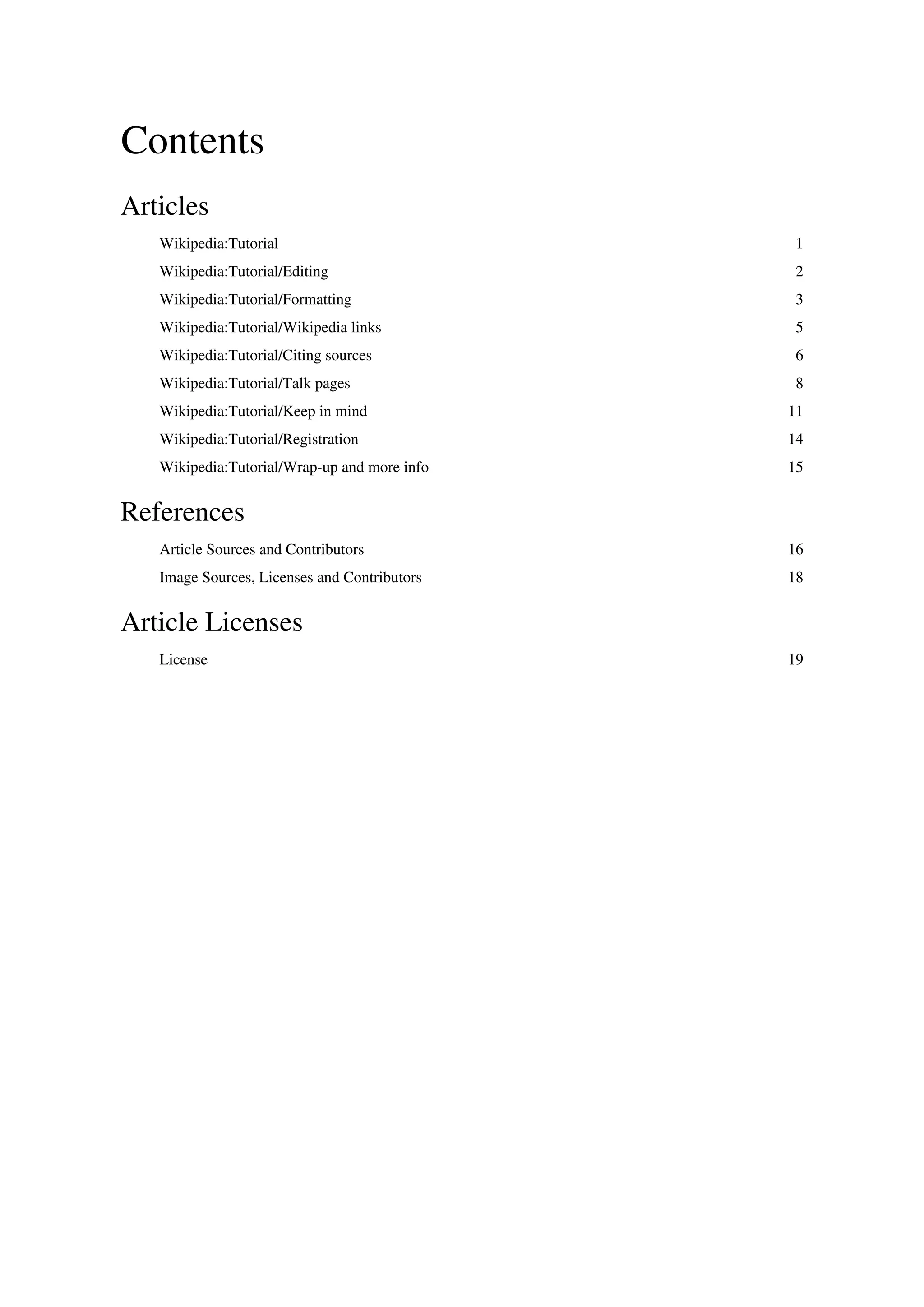 Contents
Articles
   Wikipedia:Tutorial                          1
   Wikipedia:Tutorial/Editing                  2
   Wikipedia:Tutorial/Formatting               3
   Wikipedia:Tutorial/Wikipedia links          5
   Wikipedia:Tutorial/Citing sources           6
   Wikipedia:Tutorial/Talk pages               8
   Wikipedia:Tutorial/Keep in mind            11
   Wikipedia:Tutorial/Registration            14
   Wikipedia:Tutorial/Wrap-up and more info   15


References
   Article Sources and Contributors           16
   Image Sources, Licenses and Contributors   18


Article Licenses
   License                                    19
 