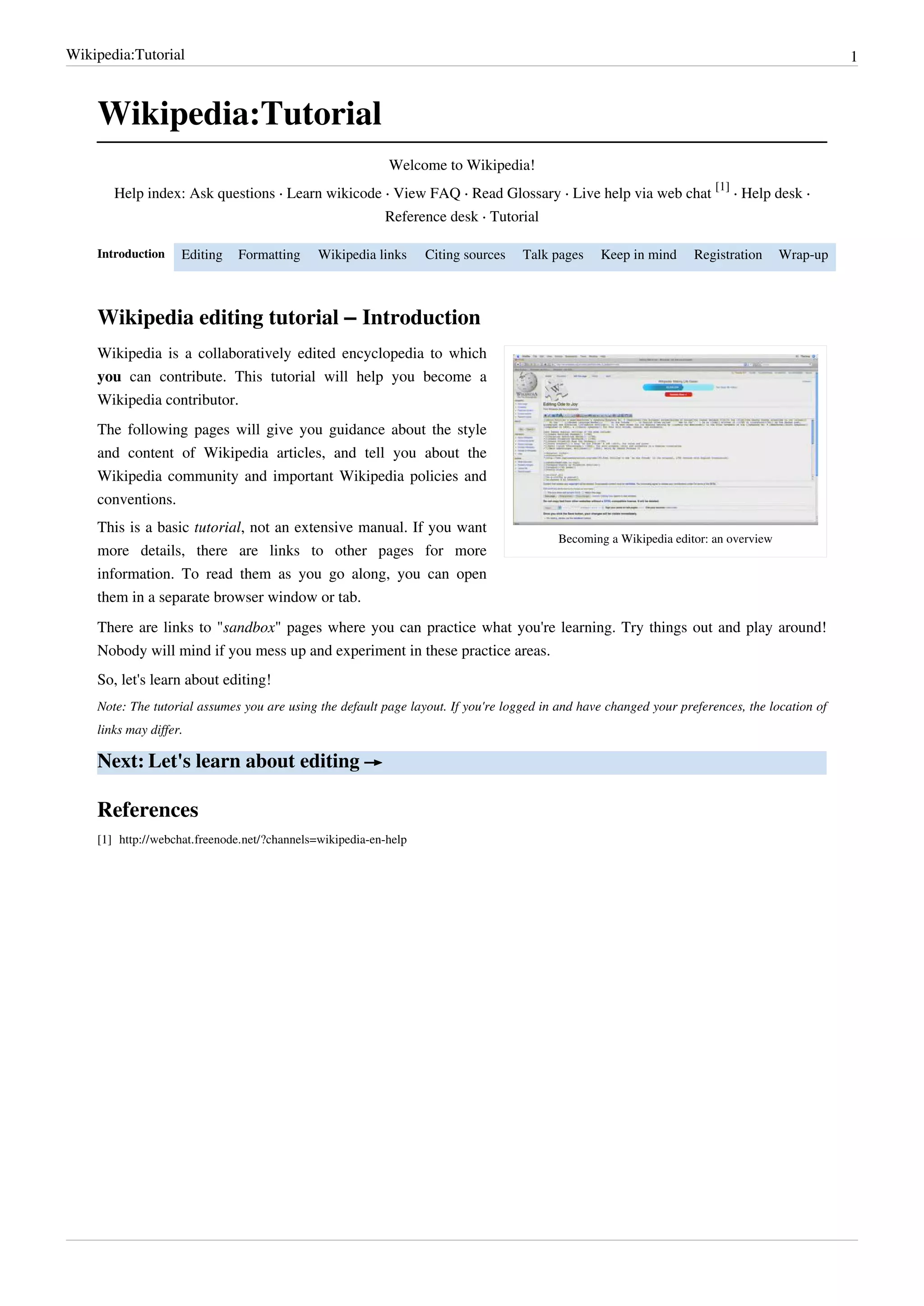 Wikipedia:Tutorial                                                                                                                                1



    Wikipedia:Tutorial
                                                                Welcome to Wikipedia!
                                                                                                                          [1]
       Help index: Ask questions · Learn wikicode · View FAQ · Read Glossary · Live help via web chat                         · Help desk ·
                                                               Reference desk · Tutorial

    Introduction     Editing     Formatting      Wikipedia links       Citing sources   Talk pages   Keep in mind     Registration      Wrap-up



    Wikipedia editing tutorial – Introduction
    Wikipedia is a collaboratively edited encyclopedia to which
    you can contribute. This tutorial will help you become a
    Wikipedia contributor.
    The following pages will give you guidance about the style
    and content of Wikipedia articles, and tell you about the
    Wikipedia community and important Wikipedia policies and
    conventions.
    This is a basic tutorial, not an extensive manual. If you want
                                                                                             Becoming a Wikipedia editor: an overview
    more details, there are links to other pages for more
    information. To read them as you go along, you can open
    them in a separate browser window or tab.
    There are links to "sandbox" pages where you can practice what you're learning. Try things out and play around!
    Nobody will mind if you mess up and experiment in these practice areas.
    So, let's learn about editing!
    Note: The tutorial assumes you are using the default page layout. If you're logged in and have changed your preferences, the location of
    links may differ.

    Next: Let's learn about editing →

    References
    [1] http:/ / webchat. freenode. net/ ?channels=wikipedia-en-help
 