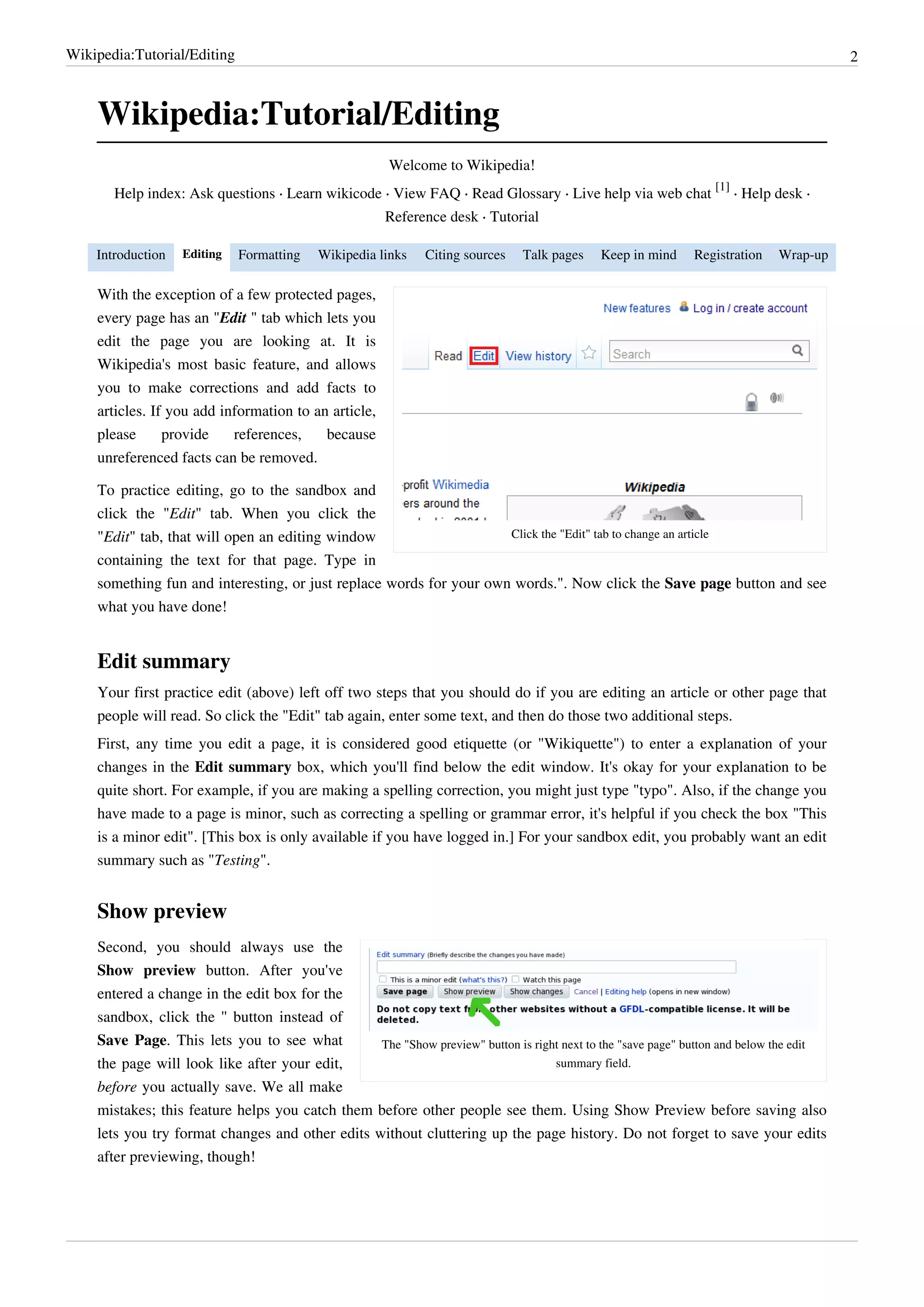 Wikipedia:Tutorial/Editing                                                                                                              2



    Wikipedia:Tutorial/Editing
                                                       Welcome to Wikipedia!
                                                                                                                 [1]
       Help index: Ask questions · Learn wikicode · View FAQ · Read Glossary · Live help via web chat                · Help desk ·
                                                      Reference desk · Tutorial

    Introduction   Editing   Formatting    Wikipedia links   Citing sources    Talk pages    Keep in mind    Registration   Wrap-up

    With the exception of a few protected pages,
    every page has an "Edit " tab which lets you
    edit the page you are looking at. It is
    Wikipedia's most basic feature, and allows
    you to make corrections and add facts to
    articles. If you add information to an article,
    please      provide    references,    because
    unreferenced facts can be removed.

    To practice editing, go to the sandbox and
    click the "Edit" tab. When you click the
    "Edit" tab, that will open an editing window                     Click the "Edit" tab to change an article

    containing the text for that page. Type in
    something fun and interesting, or just replace words for your own words.". Now click the Save page button and see
    what you have done!


    Edit summary
    Your first practice edit (above) left off two steps that you should do if you are editing an article or other page that
    people will read. So click the "Edit" tab again, enter some text, and then do those two additional steps.
    First, any time you edit a page, it is considered good etiquette (or "Wikiquette") to enter a explanation of your
    changes in the Edit summary box, which you'll find below the edit window. It's okay for your explanation to be
    quite short. For example, if you are making a spelling correction, you might just type "typo". Also, if the change you
    have made to a page is minor, such as correcting a spelling or grammar error, it's helpful if you check the box "This
    is a minor edit". [This box is only available if you have logged in.] For your sandbox edit, you probably want an edit
    summary such as "Testing".


    Show preview
    Second, you should always use the
    Show preview button. After you've
    entered a change in the edit box for the
    sandbox, click the '' button instead of
    Save Page. This lets you to see what         The "Show preview" button is right next to the "save page" button and below the edit
    the page will look like after your edit,                                      summary field.
    before you actually save. We all make
    mistakes; this feature helps you catch them before other people see them. Using Show Preview before saving also
    lets you try format changes and other edits without cluttering up the page history. Do not forget to save your edits
    after previewing, though!
 