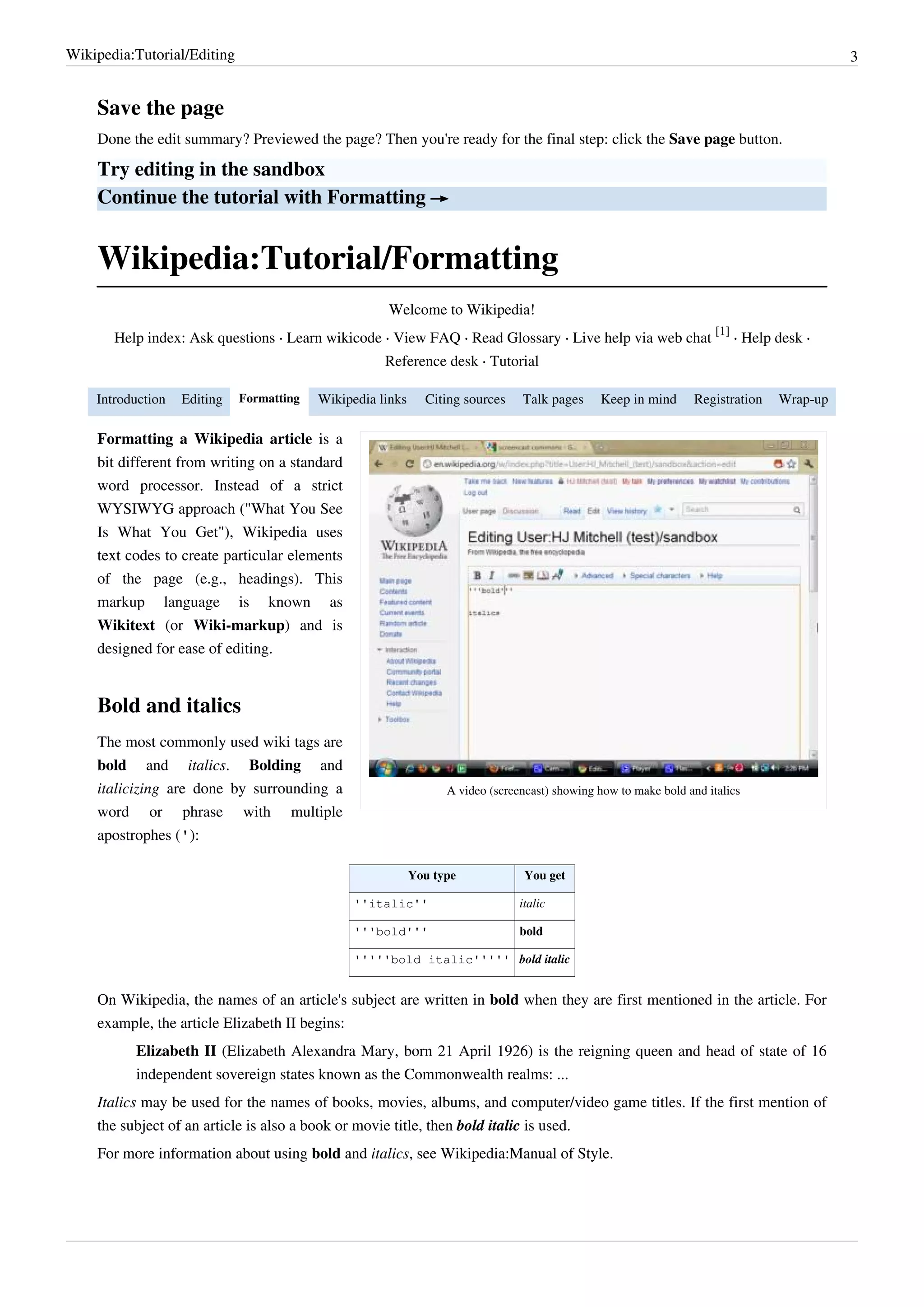 Wikipedia:Tutorial/Editing                                                                                                                 3


    Save the page
    Done the edit summary? Previewed the page? Then you're ready for the final step: click the Save page button.

    Try editing in the sandbox
    Continue the tutorial with Formatting →


    Wikipedia:Tutorial/Formatting
                                                     Welcome to Wikipedia!
                                                                                                                      [1]
       Help index: Ask questions · Learn wikicode · View FAQ · Read Glossary · Live help via web chat                     · Help desk ·
                                                     Reference desk · Tutorial

    Introduction   Editing   Formatting   Wikipedia links     Citing sources    Talk pages     Keep in mind       Registration   Wrap-up

    Formatting a Wikipedia article is a
    bit different from writing on a standard
    word processor. Instead of a strict
    WYSIWYG approach ("What You See
    Is What You Get"), Wikipedia uses
    text codes to create particular elements
    of the page (e.g., headings). This
    markup language is known as
    Wikitext (or Wiki-markup) and is
    designed for ease of editing.


    Bold and italics
    The most commonly used wiki tags are
    bold and italics. Bolding and
    italicizing are done by surrounding a                         A video (screencast) showing how to make bold and italics
    word or phrase with multiple
    apostrophes ('):

                                                            You type             You get

                                                ''italic''                      italic

                                                '''bold'''                      bold

                                                '''''bold italic''''' bold italic


    On Wikipedia, the names of an article's subject are written in bold when they are first mentioned in the article. For
    example, the article Elizabeth II begins:
          Elizabeth II (Elizabeth Alexandra Mary, born 21 April 1926) is the reigning queen and head of state of 16
          independent sovereign states known as the Commonwealth realms: ...
    Italics may be used for the names of books, movies, albums, and computer/video game titles. If the first mention of
    the subject of an article is also a book or movie title, then bold italic is used.
    For more information about using bold and italics, see Wikipedia:Manual of Style.
 