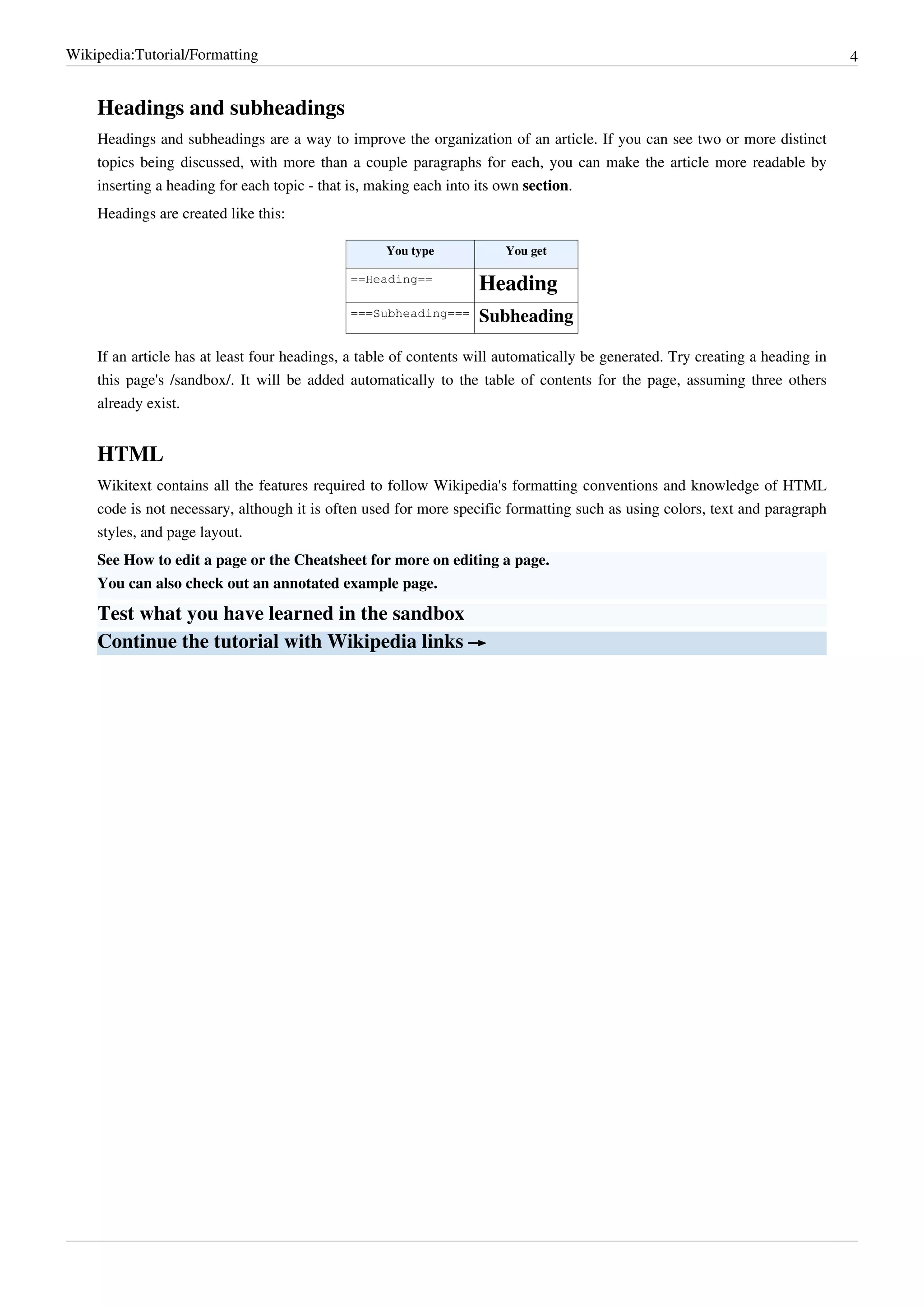Wikipedia:Tutorial/Formatting                                                                                                  4


    Headings and subheadings
    Headings and subheadings are a way to improve the organization of an article. If you can see two or more distinct
    topics being discussed, with more than a couple paragraphs for each, you can make the article more readable by
    inserting a heading for each topic - that is, making each into its own section.
    Headings are created like this:

                                                   You type            You get

                                             ==Heading==
                                                                  Heading
                                             ===Subheading===     Subheading

    If an article has at least four headings, a table of contents will automatically be generated. Try creating a heading in
    this page's /sandbox/. It will be added automatically to the table of contents for the page, assuming three others
    already exist.


    HTML
    Wikitext contains all the features required to follow Wikipedia's formatting conventions and knowledge of HTML
    code is not necessary, although it is often used for more specific formatting such as using colors, text and paragraph
    styles, and page layout.
    See How to edit a page or the Cheatsheet for more on editing a page.
    You can also check out an annotated example page.

    Test what you have learned in the sandbox
    Continue the tutorial with Wikipedia links →
 