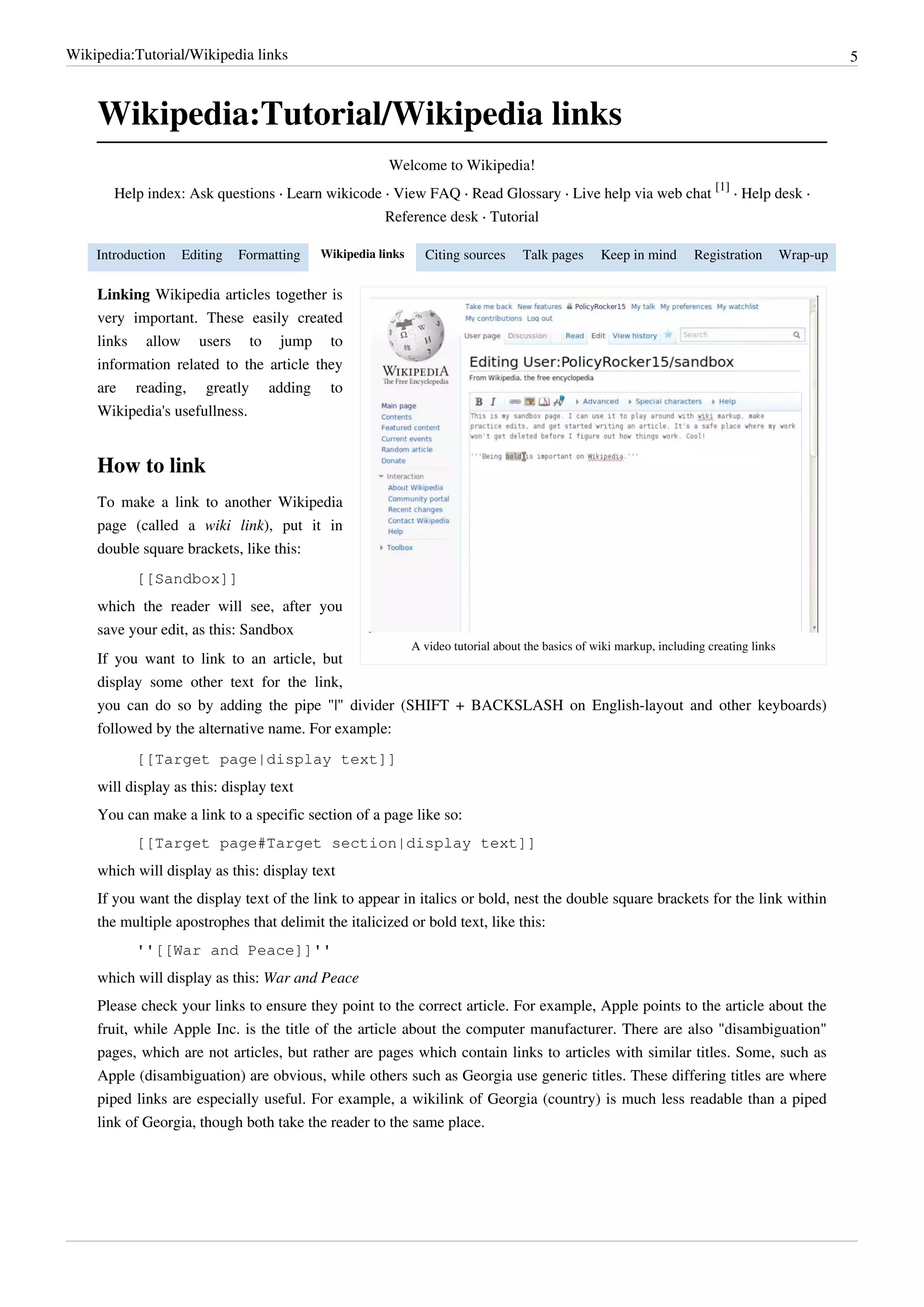 Wikipedia:Tutorial/Wikipedia links                                                                                                                 5



    Wikipedia:Tutorial/Wikipedia links
                                                      Welcome to Wikipedia!
                                                                                                                         [1]
       Help index: Ask questions · Learn wikicode · View FAQ · Read Glossary · Live help via web chat                        · Help desk ·
                                                     Reference desk · Tutorial

    Introduction   Editing   Formatting   Wikipedia links     Citing sources      Talk pages      Keep in mind       Registration        Wrap-up

    Linking Wikipedia articles together is
    very important. These easily created
    links allow users to jump to
    information related to the article they
    are reading, greatly adding to
    Wikipedia's usefullness.


    How to link
    To make a link to another Wikipedia
    page (called a wiki link), put it in
    double square brackets, like this:
          [[Sandbox]]
    which the reader will see, after you
    save your edit, as this: Sandbox
                                                            A video tutorial about the basics of wiki markup, including creating links
    If you want to link to an article, but
    display some other text for the link,
    you can do so by adding the pipe "|" divider (SHIFT + BACKSLASH on English-layout and other keyboards)
    followed by the alternative name. For example:
          [[Target page|display text]]
    will display as this: display text
    You can make a link to a specific section of a page like so:
          [[Target page#Target section|display text]]
    which will display as this: display text
    If you want the display text of the link to appear in italics or bold, nest the double square brackets for the link within
    the multiple apostrophes that delimit the italicized or bold text, like this:
          ''[[War and Peace]]''
    which will display as this: War and Peace
    Please check your links to ensure they point to the correct article. For example, Apple points to the article about the
    fruit, while Apple Inc. is the title of the article about the computer manufacturer. There are also "disambiguation"
    pages, which are not articles, but rather are pages which contain links to articles with similar titles. Some, such as
    Apple (disambiguation) are obvious, while others such as Georgia use generic titles. These differing titles are where
    piped links are especially useful. For example, a wikilink of Georgia (country) is much less readable than a piped
    link of Georgia, though both take the reader to the same place.
 