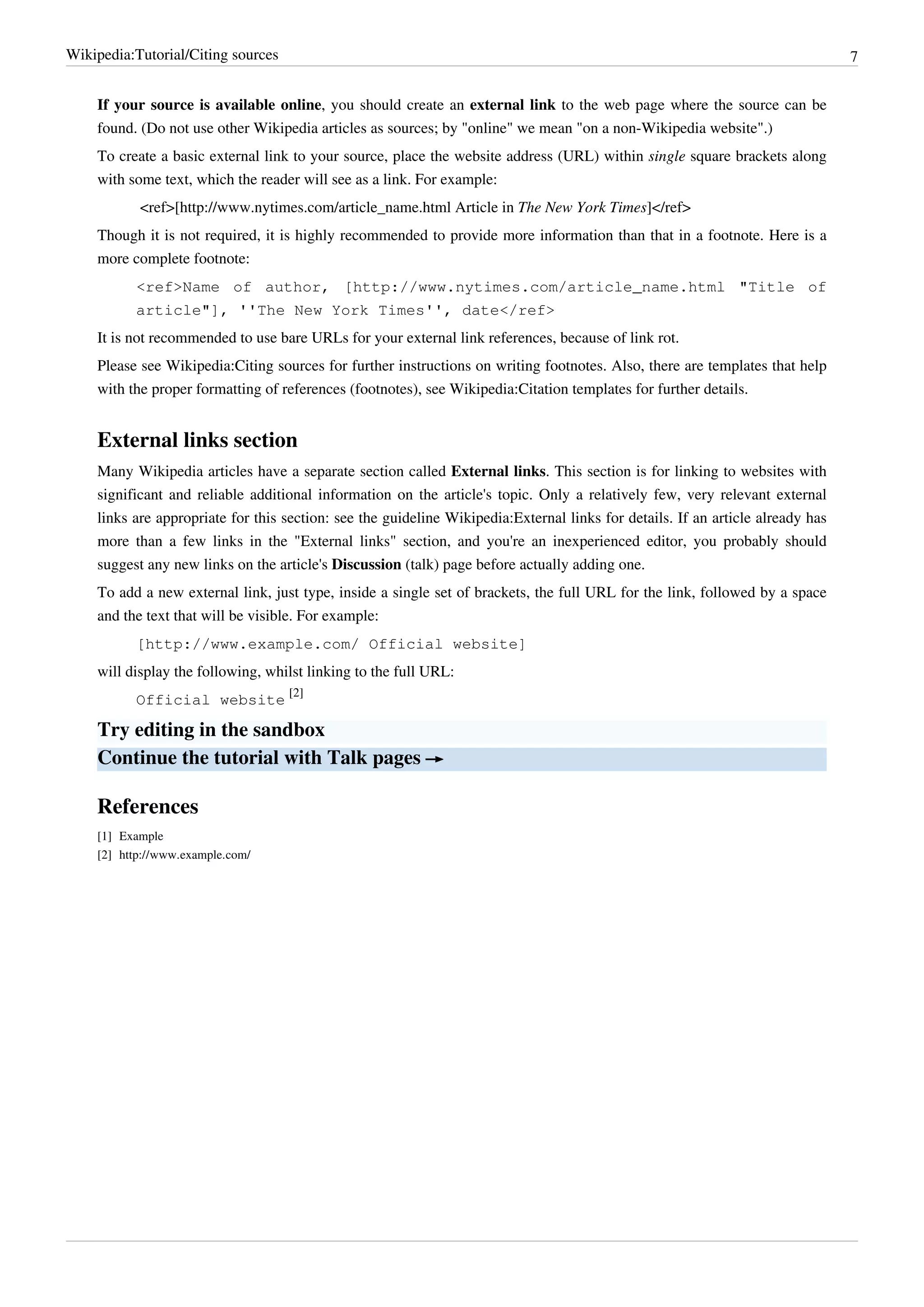 Wikipedia:Tutorial/Citing sources                                                                                               7


    If your source is available online, you should create an external link to the web page where the source can be
    found. (Do not use other Wikipedia articles as sources; by "online" we mean "on a non-Wikipedia website".)
    To create a basic external link to your source, place the website address (URL) within single square brackets along
    with some text, which the reader will see as a link. For example:
            <ref>[http://www.nytimes.com/article_name.html Article in The New York Times]</ref>
    Though it is not required, it is highly recommended to provide more information than that in a footnote. Here is a
    more complete footnote:
           <ref>Name of author, [http://www.nytimes.com/article_name.html "Title of
           article"], ''The New York Times'', date</ref>
    It is not recommended to use bare URLs for your external link references, because of link rot.
    Please see Wikipedia:Citing sources for further instructions on writing footnotes. Also, there are templates that help
    with the proper formatting of references (footnotes), see Wikipedia:Citation templates for further details.


    External links section
    Many Wikipedia articles have a separate section called External links. This section is for linking to websites with
    significant and reliable additional information on the article's topic. Only a relatively few, very relevant external
    links are appropriate for this section: see the guideline Wikipedia:External links for details. If an article already has
    more than a few links in the "External links" section, and you're an inexperienced editor, you probably should
    suggest any new links on the article's Discussion (talk) page before actually adding one.
    To add a new external link, just type, inside a single set of brackets, the full URL for the link, followed by a space
    and the text that will be visible. For example:
           [http://www.example.com/ Official website]
    will display the following, whilst linking to the full URL:
           Official website [2]

    Try editing in the sandbox
    Continue the tutorial with Talk pages →

    References
    [1] Example
    [2] http:/ / www. example. com/
 