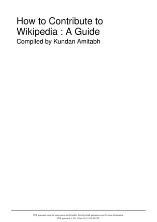 How to Contribute to
Wikipedia : A Guide
Compiled by Kundan Amitabh




     PDF generated using the open source mwlib toolkit. See http://code.pediapress.com/ for more information.
                                PDF generated at: Fri, 14 Jan 2011 19:05:39 UTC
 