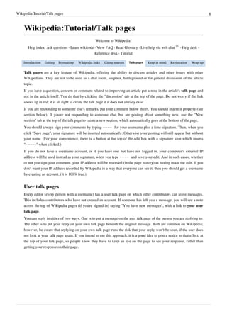 Wikipedia:Tutorial/Talk pages                                                                                                     8



    Wikipedia:Tutorial/Talk pages
                                                     Welcome to Wikipedia!
                                                                                                            [1]
       Help index: Ask questions · Learn wikicode · View FAQ · Read Glossary · Live help via web chat           · Help desk ·
                                                     Reference desk · Tutorial

    Introduction   Editing   Formatting   Wikipedia links   Citing sources   Talk pages   Keep in mind   Registration   Wrap-up

    Talk pages are a key feature of Wikipedia, offering the ability to discuss articles and other issues with other
    Wikipedians. They are not to be used as a chat room, soapbox, battleground or for general discussion of the article
    topic.
    If you have a question, concern or comment related to improving an article put a note in the article's talk page and
    not in the article itself. You do that by clicking the "discussion" tab at the top of the page. Do not worry if the link
    shows up in red; it is all right to create the talk page if it does not already exist.
    If you are responding to someone else's remarks, put your comment below theirs. You should indent it properly (see
    section below). If you're not responding to someone else, but are posting about something new, use the "New
    section" tab at the top of the talk page to create a new section, which automatically goes at the bottom of the page.
    You should always sign your comments by typing ~~~~ for your username plus a time signature. Then, when you
    click "Save page", your signature will be inserted automatically. Otherwise your posting will still appear but without
    your name. (For your convenience, there is a button at the top of the edit box with a signature icon which inserts
    "--~~~~" when clicked.)
    If you do not have a username account, or if you have one but have not logged in, your computer's external IP
    address will be used instead as your signature, when you type ~~~~ and save your edit. And in such cases, whether
    or not you sign your comment, your IP address will be recorded (in the page history) as having made the edit. If you
    don't want your IP address recorded by Wikipedia in a way that everyone can see it, then you should get a username
    by creating an account. (It is 100% free.)


    User talk pages
    Every editor (every person with a username) has a user talk page on which other contributors can leave messages.
    This includes contributors who have not created an account. If someone has left you a message, you will see a note
    across the top of Wikipedia pages (if you're signed in) saying "You have new messages", with a link to your user
    talk page.
    You can reply in either of two ways. One is to put a message on the user talk page of the person you are replying to.
    The other is to put your reply on your own talk page beneath the original message. Both are common on Wikipedia;
    however, be aware that replying on your own talk page runs the risk that your reply won't be seen, if the user does
    not look at your talk page again. If you intend to use this approach, it is a good idea to post a notice to that effect, at
    the top of your talk page, so people know they have to keep an eye on the page to see your response, rather than
    getting your response on their page.
 