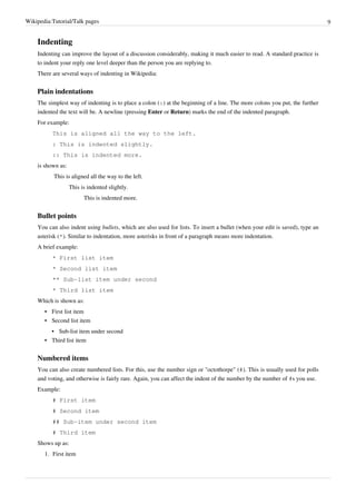 Wikipedia:Tutorial/Talk pages                                                                                                 9


    Indenting
    Indenting can improve the layout of a discussion considerably, making it much easier to read. A standard practice is
    to indent your reply one level deeper than the person you are replying to.
    There are several ways of indenting in Wikipedia:


    Plain indentations
    The simplest way of indenting is to place a colon (:) at the beginning of a line. The more colons you put, the further
    indented the text will be. A newline (pressing Enter or Return) marks the end of the indented paragraph.
    For example:
          This is aligned all the way to the left.
          : This is indented slightly.
          :: This is indented more.
    is shown as:
           This is aligned all the way to the left.
                   This is indented slightly.
                         This is indented more.


    Bullet points
    You can also indent using bullets, which are also used for lists. To insert a bullet (when your edit is saved), type an
    asterisk (*). Similar to indentation, more asterisks in front of a paragraph means more indentation.
    A brief example:
          * First list item
          * Second list item
          ** Sub-list item under second
          * Third list item
    Which is shown as:
       • First list item
       • Second list item
         • Sub-list item under second
       • Third list item


    Numbered items
    You can also create numbered lists. For this, use the number sign or "octothorpe" (#). This is usually used for polls
    and voting, and otherwise is fairly rare. Again, you can affect the indent of the number by the number of #s you use.
    Example:
          # First item
          # Second item
          ## Sub-item under second item
          # Third item
    Shows up as:
       1. First item
 