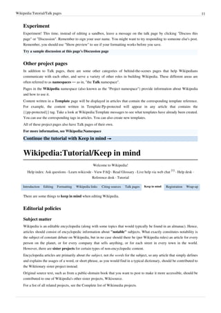 Wikipedia:Tutorial/Talk pages                                                                                                     11


    Experiment
    Experiment! This time, instead of editing a sandbox, leave a message on the talk page by clicking "Discuss this
    page" or "Discussion". Remember to sign your user name. You might want to try responding to someone else's post.
    Remember, you should use "Show preview" to see if your formatting works before you save.
    Try a sample discussion at this page's Discussion page


    Other project pages
    In addition to Talk pages, there are some other categories of behind-the-scenes pages that help Wikipedians
    communicate with each other, and serve a variety of other roles in building Wikipedia. These different areas are
    often referred to as namespaces — as in, "the Talk namespace".
    Pages in the Wikipedia namespace (also known as the "Project namespace") provide information about Wikipedia
    and how to use it.
    Content written in a Template page will be displayed in articles that contain the corresponding template reference.
    For example, the content written in Template:Pp-protected will appear in any article that contains the
    {{pp-protected}} tag. Take a look at Wikipedia:Template messages to see what templates have already been created.
    You can use the corresponding tags in articles. You can also create new templates.
    All of these project pages also have Talk pages of their own.
    For more information, see Wikipedia:Namespace

    Continue the tutorial with Keep in mind →


    Wikipedia:Tutorial/Keep in mind
                                                     Welcome to Wikipedia!
                                                                                                            [1]
       Help index: Ask questions · Learn wikicode · View FAQ · Read Glossary · Live help via web chat           · Help desk ·
                                                     Reference desk · Tutorial

    Introduction   Editing   Formatting   Wikipedia links   Citing sources   Talk pages   Keep in mind   Registration   Wrap-up

    There are some things to keep in mind when editing Wikipedia.


    Editorial policies

    Subject matter
    Wikipedia is an editable encyclopedia (along with some topics that would typically be found in an almanac). Hence,
    articles should consist of encyclopedic information about "notable" subjects. What exactly constitutes notability is
    the subject of constant debate on Wikipedia, but in no case should there be (per Wikipedia rules) an article for every
    person on the planet, or for every company that sells anything, or for each street in every town in the world.
    However, there are sister projects for certain types of non-encyclopedic content.
    Encyclopedia articles are primarily about the subject, not the words for the subject, so any article that simply defines
    and explains the usages of a word, or short phrase, as you would find in a typical dictionary, should be contributed to
    the Wiktionary sister project instead.
    Original source text, such as from a public-domain book that you want to post to make it more accessible, should be
    contributed to one of Wikipedia's other sister projects, Wikisource.
    For a list of all related projects, see the Complete list of Wikimedia projects.
 