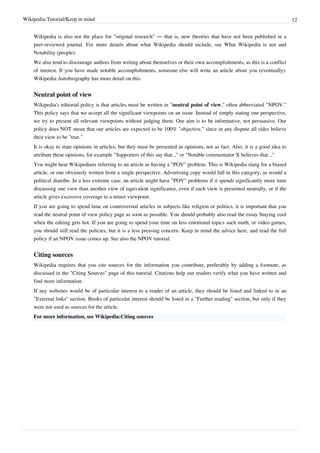 Wikipedia:Tutorial/Keep in mind                                                                                                 12


    Wikipedia is also not the place for "original research" — that is, new theories that have not been published in a
    peer-reviewed journal. For more details about what Wikipedia should include, see What Wikipedia is not and
    Notability (people).
    We also tend to discourage authors from writing about themselves or their own accomplishments, as this is a conflict
    of interest. If you have made notable accomplishments, someone else will write an article about you (eventually).
    Wikipedia:Autobiography has more detail on this.


    Neutral point of view
    Wikipedia's editorial policy is that articles must be written in "neutral point of view," often abbreviated "NPOV."
    This policy says that we accept all the significant viewpoints on an issue. Instead of simply stating one perspective,
    we try to present all relevant viewpoints without judging them. Our aim is to be informative, not persuasive. Our
    policy does NOT mean that our articles are expected to be 100% "objective," since in any dispute all sides believe
    their view to be "true."
    It is okay to state opinions in articles, but they must be presented as opinions, not as fact. Also, it is a good idea to
    attribute these opinions, for example "Supporters of this say that..." or "Notable commentator X believes that..."
    You might hear Wikipedians referring to an article as having a "POV" problem. This is Wikipedia slang for a biased
    article, or one obviously written from a single perspective. Advertising copy would fall in this category, as would a
    political diatribe. In a less extreme case, an article might have "POV" problems if it spends significantly more time
    discussing one view than another view of equivalent significance, even if each view is presented neutrally, or if the
    article gives excessive coverage to a minor viewpoint.
    If you are going to spend time on controversial articles in subjects like religion or politics, it is important that you
    read the neutral point of view policy page as soon as possible. You should probably also read the essay Staying cool
    when the editing gets hot. If you are going to spend your time on less emotional topics such math, or video games,
    you should still read the policies, but it is a less pressing concern. Keep in mind the advice here, and read the full
    policy if an NPOV issue comes up. See also the NPOV tutorial.


    Citing sources
    Wikipedia requires that you cite sources for the information you contribute, preferably by adding a footnote, as
    discussed in the "Citing Sources" page of this tutorial. Citations help our readers verify what you have written and
    find more information.
    If any websites would be of particular interest to a reader of an article, they should be listed and linked to in an
    "External links" section. Books of particular interest should be listed in a "Further reading" section, but only if they
    were not used as sources for the article.
    For more information, see Wikipedia:Citing sources
 