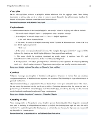 Wikipedia:Tutorial/Keep in mind                                                                                                  13


    Copyrights
    Do not add copyrighted materials to Wikipedia without permission from the copyright owner. When adding
    information to articles, make sure it is written in your own words. Remember that all information found on the
    Internet is copyrighted unless the website specifically states otherwise.
    For more information, see Wikipedia:Copyrights


    English dialects
    All common forms of words are welcome on Wikipedia. An abridged version of the policy here could be stated as:
          1. Do not edit a page simply to "correct" a spelling that is correct in another language.
          2. If the subject of an article is related to the U.S., then U.S. English is preferred:
                Child labor laws in the United States
          3. If the subject is related to an organization using British English (UK, Commonwealth, Ireland, UN, etc.)
          then British English is preferred.:
                On-licence
          4. If the subject is not a regional one ("astronomy," for example), the original contributor's usage should be
          followed. See American and British English differences if you have difficulty with this.
          5. The usage should be consistent throughout an article, unless it mentions both US- and
          Britain/Commonwealth-related topics. In that case, Policies 2 and 3 prevail.
          6. When you create a new article, generally the most commonly used title is preferred. A simple way of testing
          this is to try a Search engine test on one of the common search engines, and see what generates more results.
    For a more detailed version of the policy, see Manual of Style (spelling)


    Conduct
    Wikipedia encourages an atmosphere of friendliness and openness. Of course, in practice there are sometimes
    disagreements and even an occasional heated argument, but members of the community are expected to behave in a
    generally civil manner.
    The most important thing to keep in mind is that you should always assume good faith on the part of other editors.
    Do not assume that someone is acting out of spite or malice. If someone does something that upsets you, leave a
    polite message on the relevant article's talk page or on the user's talk page, and ask why. You may find that you have
    avoided a misunderstanding and saved yourself some embarrassment.
    For a more detailed discussion of conduct, see Wikipedia:Etiquette


    Creating articles
    When creating articles on Wikipedia, try to take the advice given in the tutorial and to follow the policies mentioned
    here, such as neutrality. It is important to cite sources to establish the notability of the topic and make the article
    verifiable. You need to be registered to directly create an article in the encyclopedia, but if you are not, you can still
    use the articles for creation process.
    For details on how to create an article, see Wikipedia:Your first article
 