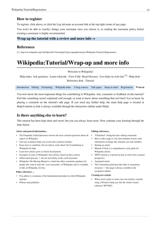 Wikipedia:Tutorial/Registration                                                                                                                                15


        How to register
        To register, click above, or click the Log in/create an account link at the top right corner of any page.
        You won't be able to (easily) change your username once you choose it, so reading the username policy before
        creating a username is highly recommended.

        Wrap up the tutorial with a review and more info →

        References
        [1] http:/ / en. wikipedia. org/ wiki/ Special%3Auserlogin?type=signup& returnto=Wikipedia:Tutorial+ (Registration)




        Wikipedia:Tutorial/Wrap-up and more info
                                                                  Welcome to Wikipedia!
                                                                                                                                    [1]
           Help index: Ask questions · Learn wikicode · View FAQ · Read Glossary · Live help via web chat                               · Help desk ·
                                                                  Reference desk · Tutorial

    Introduction         Editing    Formatting      Wikipedia links       Citing sources     Talk pages      Keep in mind       Registration     Wrap-up


        You now know the most important things for contributing to Wikipedia. Any comments or feedback on this tutorial?
        Feel like something wasn't explained well enough, or want to know about something that isn't here? Let us know by
        placing a comment on the tutorial's talk page. If you need any further help, the main help page is located at
        Help:Contents (a link is always available through the interaction sidebar under Help).


        Is there anything else to learn?
        This tutorial has been kept short and sweet, but you can always learn more. Now continue your learning through the
        links below.

    Advice and general information...                                                         Editing references...
    •     The Frequently Asked Questions answers the most common questions about all          •   "Cheatsheet" listing the basic editing commands.
          aspects of Wikipedia.                                                               •   How to edit a page is a far more detailed version, with
    •     Faux pas avoidance helps you avoid some common mistakes.                                information on things like character sets and variables.
    •     Know how to contribute, but not what to write about? See Contributing to            •   Starting an article
          Wikipedia for help.                                                                 •   Manual of Style is a comprehensive style guide for
    •     Learn how articles grow at Article development.                                         Wikipedia articles.
    •     Examples of some of Wikipedia's best articles, based on these criteria.             •   NPOV tutorial is a tutorial on how to write from a neutral
    •     Abbreviated glossary — the ten most likely words you'll encounter.                      perspective.
    •     Wikipedia: The Missing Manual is a book that offers systematic guidance for         •   Annotated article
          people who want to learn the "core curriculum" of Wikipedia; and it's available,    •   The Community portal provides links to community
          in full, on Wikipedia, for free.                                                        resources — this page is always available in the
    Policy references ...                                                                         navigation sidebar.

    •     Five pillars is a summary of the fundamental principles by which Wikipedia          Creating new articles
          operates                                                                            •   When you're ready to create your own articles, consider
    •     Policies and guidelines                                                                 using a Wizard to help you. See the Article wizard
                                                                                                  (shortcut: WP:WIZ).
 