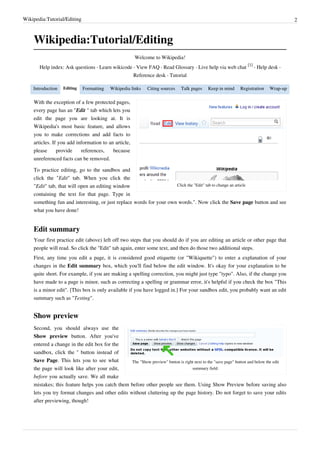 Wikipedia:Tutorial/Editing                                                                                                              2



    Wikipedia:Tutorial/Editing
                                                       Welcome to Wikipedia!
                                                                                                                 [1]
       Help index: Ask questions · Learn wikicode · View FAQ · Read Glossary · Live help via web chat                · Help desk ·
                                                      Reference desk · Tutorial

    Introduction   Editing   Formatting    Wikipedia links   Citing sources    Talk pages    Keep in mind    Registration   Wrap-up

    With the exception of a few protected pages,
    every page has an "Edit " tab which lets you
    edit the page you are looking at. It is
    Wikipedia's most basic feature, and allows
    you to make corrections and add facts to
    articles. If you add information to an article,
    please      provide    references,    because
    unreferenced facts can be removed.

    To practice editing, go to the sandbox and
    click the "Edit" tab. When you click the
    "Edit" tab, that will open an editing window                     Click the "Edit" tab to change an article

    containing the text for that page. Type in
    something fun and interesting, or just replace words for your own words.". Now click the Save page button and see
    what you have done!


    Edit summary
    Your first practice edit (above) left off two steps that you should do if you are editing an article or other page that
    people will read. So click the "Edit" tab again, enter some text, and then do those two additional steps.
    First, any time you edit a page, it is considered good etiquette (or "Wikiquette") to enter a explanation of your
    changes in the Edit summary box, which you'll find below the edit window. It's okay for your explanation to be
    quite short. For example, if you are making a spelling correction, you might just type "typo". Also, if the change you
    have made to a page is minor, such as correcting a spelling or grammar error, it's helpful if you check the box "This
    is a minor edit". [This box is only available if you have logged in.] For your sandbox edit, you probably want an edit
    summary such as "Testing".


    Show preview
    Second, you should always use the
    Show preview button. After you've
    entered a change in the edit box for the
    sandbox, click the '' button instead of
    Save Page. This lets you to see what         The "Show preview" button is right next to the "save page" button and below the edit
    the page will look like after your edit,                                      summary field.
    before you actually save. We all make
    mistakes; this feature helps you catch them before other people see them. Using Show Preview before saving also
    lets you try format changes and other edits without cluttering up the page history. Do not forget to save your edits
    after previewing, though!
 