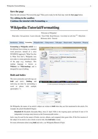 Wikipedia:Tutorial/Editing                                                                                                                 3


    Save the page
    Done the edit summary? Previewed the page? Then you're ready for the final step: click the Save page button.

    Try editing in the sandbox
    Continue the tutorial with Formatting →


    Wikipedia:Tutorial/Formatting
                                                     Welcome to Wikipedia!
                                                                                                                      [1]
       Help index: Ask questions · Learn wikicode · View FAQ · Read Glossary · Live help via web chat                     · Help desk ·
                                                     Reference desk · Tutorial

    Introduction   Editing   Formatting   Wikipedia links     Citing sources    Talk pages     Keep in mind       Registration   Wrap-up

    Formatting a Wikipedia article is a
    bit different from writing on a standard
    word processor. Instead of a strict
    WYSIWYG approach ("What You See
    Is What You Get"), Wikipedia uses
    text codes to create particular elements
    of the page (e.g., headings). This
    markup language is known as
    Wikitext (or Wiki-markup) and is
    designed for ease of editing.


    Bold and italics
    The most commonly used wiki tags are
    bold and italics. Bolding and
    italicizing are done by surrounding a                         A video (screencast) showing how to make bold and italics
    word or phrase with multiple
    apostrophes ('):

                                                            You type             You get

                                                ''italic''                      italic

                                                '''bold'''                      bold

                                                '''''bold italic''''' bold italic


    On Wikipedia, the names of an article's subject are written in bold when they are first mentioned in the article. For
    example, the article Elizabeth II begins:
          Elizabeth II (Elizabeth Alexandra Mary, born 21 April 1926) is the reigning queen and head of state of 16
          independent sovereign states known as the Commonwealth realms: ...
    Italics may be used for the names of books, movies, albums, and computer/video game titles. If the first mention of
    the subject of an article is also a book or movie title, then bold italic is used.
    For more information about using bold and italics, see Wikipedia:Manual of Style.
 