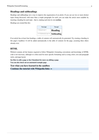 Wikipedia:Tutorial/Formatting                                                                                                  4


    Headings and subheadings
    Headings and subheadings are a way to improve the organization of an article. If you can see two or more distinct
    topics being discussed, with more than a couple paragraphs for each, you can make the article more readable by
    inserting a heading for each topic - that is, making each into its own section.
    Headings are created like this:

                                                   You type            You get

                                             ==Heading==
                                                                  Heading
                                             ===Subheading===     Subheading

    If an article has at least four headings, a table of contents will automatically be generated. Try creating a heading in
    this page's /sandbox/. It will be added automatically to the table of contents for the page, assuming three others
    already exist.


    HTML
    Wikitext contains all the features required to follow Wikipedia's formatting conventions and knowledge of HTML
    code is not necessary, although it is often used for more specific formatting such as using colors, text and paragraph
    styles, and page layout.
    See How to edit a page or the Cheatsheet for more on editing a page.
    You can also check out an annotated example page.

    Test what you have learned in the sandbox
    Continue the tutorial with Wikipedia links →
 