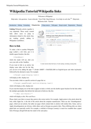Wikipedia:Tutorial/Wikipedia links                                                                                                                 5



    Wikipedia:Tutorial/Wikipedia links
                                                      Welcome to Wikipedia!
                                                                                                                         [1]
       Help index: Ask questions · Learn wikicode · View FAQ · Read Glossary · Live help via web chat                        · Help desk ·
                                                     Reference desk · Tutorial

    Introduction   Editing   Formatting   Wikipedia links     Citing sources      Talk pages      Keep in mind       Registration        Wrap-up

    Linking Wikipedia articles together is
    very important. These easily created
    links allow users to jump to
    information related to the article they
    are reading, greatly adding to
    Wikipedia's usefullness.


    How to link
    To make a link to another Wikipedia
    page (called a wiki link), put it in
    double square brackets, like this:
          [[Sandbox]]
    which the reader will see, after you
    save your edit, as this: Sandbox
                                                            A video tutorial about the basics of wiki markup, including creating links
    If you want to link to an article, but
    display some other text for the link,
    you can do so by adding the pipe "|" divider (SHIFT + BACKSLASH on English-layout and other keyboards)
    followed by the alternative name. For example:
          [[Target page|display text]]
    will display as this: display text
    You can make a link to a specific section of a page like so:
          [[Target page#Target section|display text]]
    which will display as this: display text
    If you want the display text of the link to appear in italics or bold, nest the double square brackets for the link within
    the multiple apostrophes that delimit the italicized or bold text, like this:
          ''[[War and Peace]]''
    which will display as this: War and Peace
    Please check your links to ensure they point to the correct article. For example, Apple points to the article about the
    fruit, while Apple Inc. is the title of the article about the computer manufacturer. There are also "disambiguation"
    pages, which are not articles, but rather are pages which contain links to articles with similar titles. Some, such as
    Apple (disambiguation) are obvious, while others such as Georgia use generic titles. These differing titles are where
    piped links are especially useful. For example, a wikilink of Georgia (country) is much less readable than a piped
    link of Georgia, though both take the reader to the same place.
 
