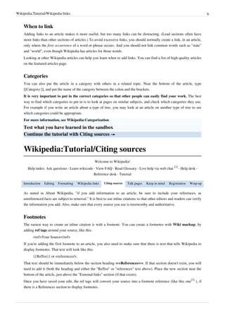 Wikipedia:Tutorial/Wikipedia links                                                                                                6


    When to link
    Adding links to an article makes it more useful, but too many links can be distracting. (Lead sections often have
    more links than other sections of articles.) To avoid excessive links, you should normally create a link, in an article,
    only where the first occurrence of a word or phrase occurs. And you should not link common words such as "state"
    and "world", even though Wikipedia has articles for those words.
    Looking at other Wikipedia articles can help you learn when to add links. You can find a list of high quality articles
    on the featured articles page.


    Categories
    You can also put the article in a category with others in a related topic. Near the bottom of the article, type
    [[Category:]], and put the name of the category between the colon and the brackets.
    It is very important to put in the correct categories so that other people can easily find your work. The best
    way to find which categories to put in is to look at pages on similar subjects, and check which categories they use.
    For example if you write an article about a type of tree, you may look at an article on another type of tree to see
    which categories could be appropriate.
    For more information, see Wikipedia:Categorization

    Test what you have learned in the sandbox
    Continue the tutorial with Citing sources →


    Wikipedia:Tutorial/Citing sources
                                                     Welcome to Wikipedia!
                                                                                                            [1]
       Help index: Ask questions · Learn wikicode · View FAQ · Read Glossary · Live help via web chat           · Help desk ·
                                                     Reference desk · Tutorial

    Introduction   Editing   Formatting   Wikipedia links   Citing sources   Talk pages   Keep in mind   Registration   Wrap-up

    As stated in About Wikipedia, "if you add information to an article, be sure to include your references, as
    unreferenced facts are subject to removal." It is best to use inline citations so that other editors and readers can verify
    the information you add. Also, make sure that every source you use is trustworthy and authoritative.


    Footnotes
    The easiest way to create an inline citation is with a footnote. You can create a footnotes with Wiki markup, by
    adding ref tags around your source, like this:
          <ref>Your Source</ref>
    If you're adding the first footnote to an article, you also need to make sure that there is text that tells Wikipedia to
    display footnotes. That text will look like this:
          {{Reflist}} or <references/>.
    That text should be immediately below the section heading ==References==. If that section doesn't exist, you will
    need to add it (both the heading and either the "Reflist" or "references" text above). Place the new section near the
    bottom of the article, just above the "External links" section (if that exists).
    Once you have saved your edit, the ref tags will convert your source into a footnote reference (like this one[1] ), if
    there is a References section to display footnotes.
 