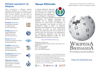 Αδελφικά εγχειρήµατα της
Wikipedia

Ίδρυµα Wikimedia

Καθώς αναπτυσσόταν η Wikipedia, αδελφικά
εγχειρήµατα ιδρύθηκαν για να ενισχύσουν και να
συµπληρώσουν το περιεχόµενο της εγκυκλοπαίδειας.
Έχουν αυτοτελή παρουσία, είναι όλα µέλη της
οικογένειας του ιδρύµατος Wikimedia και υπάρχει
συνεχής συνεργασία µεταξύ τους. Τα αδελφικά
εγχειρήµατα περιλαµβάνουν:

Το Ίδρυµα Wikimedia (Wikimedia
Foundation, Inc) είναι ο οργανισµός
που λειτουργεί και στηρίζει την
Wikipedia και είναι αφιερωµένος
στο να ενθαρρύνει τη δηµιουργία,
ανάπτυξη και διανοµή ελεύθερου και πολύγλωσσου
περιεχοµένου στη γρήγορη πλατφόρµα wiki.
Φιλοξενεί όλα τα αδελφά εγχειρήµατα που
υπηρετούν τον σκοπό αυτόν και παραχωρεί το
πλήρες περιεχόµενό τους δωρεάν στο κοινό για
οποιαδήποτε χρήση. Η δράση του ιδρύµατος
Wikimedia έχει φιλάνθρωπο και µη κερδοσκοπικό
χαρακτήρα. Οι πόροι του είναι αποκλειστικά
δωρεές από ανθρώπους από όλο τον κόσµο και σε
κανέναν από τους ιστοτόπους των εγχειρηµάτων
δεν εµφανίζονται διαφηµίσεις. Παρ' όλα αυτά,
ειδικά η Wikipedia βρίσκεται µεταξύ των πέντε
δηµοφιλέστερων ιστοτόπων στον κόσµο.
http://wikimediafoundation.org

Βικιλεξικό (Wiktionary)
λεξικογραφικό εγχείρηµα
σε πολλές γλώσσες
http://el.wiktionary.org

Βικιθήκη (Wikisource)
ψηφιακή βιβλιοθήκη
ελεύθερων κειµένων
http://el.wikisource.org

Βικινέα (Wikinews)

συνεργατικά γραµµένες ειδήσεις
http://el.wikinews.org

Βικιβιβλία (Wikibooks)

εγχείρηµα για την ανάπτυξη
εκπαιδευτικού υλικού
http://el.wikibooks.org

Βικιφθέγµατα (Wikiquotes)
συλλογή αποφθεγµάτων
http://el.wikiquote.org

Wikimedia Commons

αποθετήριο για εικόνες και
άλλα πολυµέσα µε ελεύθερες
άδειες χρήσης
http://commons.wikimedia.org

Wikimedia Foundation Inc.
149 New Montgomery Street, 3rd Floor, San Francisco, CA
94105, USA
Phone: +1-415-839-6885
Fax: +1-415-882-0495
Εmail: info-el@wikimedia.org
Αυτό το φυλλάδιο δηµιουργήθηκε µε τη χρήση ελεύθερου λογισµικού
από εθελοντές της ελληνικής Wikipedia. Επιτρέπεται η τροποποίηση και
αναδιανοµή του υπό τους όρους της άδειας CC-BY-SA-3.0.
Τα λογότυπα είναι κατοχυρωµένα σήµατα του Wikimedia Foundation.
Η παρούσα έκδοση είναι χορηγία της Εταιρείας ΕΕΛ/ΛΑΚ στο πλαίσιο
της δράσης για τον εµπλουτισµό της ελληνικής wikipedia. Μάθετε
περισσότερα στο http://mywikipedia.ellak.gr.

«Φανταστείτε έναν κόσµο στον οποίο ο καθένας έχει
ελεύθερη πρόσβαση στο σύνολο της ανθρώπινης γνώσης»

WIKIPEDIA
ΒΙΚΙΠAI∆ΕΙΑ

Η ελεύθερη εγκυκλοπαίδεια
http://el.wikipedia.org

 