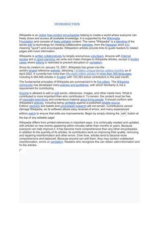 INTRODUCTION
Wikipedia is an online free-content encyclopedia helping to create a world where everyone can
freely share and access all available knowledge. It is supported by the Wikimedia
Foundation and consists of freely editable content. The name "Wikipedia" is a blending of the
words wiki (a technology for creating collaborative websites, from the Hawaiian word wiki,
meaning "quick") and encyclopedia. Wikipedia's articles provide links to guide readers to related
pages with more information.
Wikipedia is written collaboratively by largely anonymous volunteers. Anyone with Internet
access and in good standing can write and make changes to Wikipedia articles, except in limited
cases where editing is restricted to prevent disruption or vandalism.
Since its creation on January 15, 2001, Wikipedia has grown into the
world's largest reference website, attracting 1.8 billion unique-device visitors monthly as of
April 2022. It currently has more than fifty-eight million articles in more than 300 languages,
including 6,494,946 articles in English with 125,393 active contributors in the past month.
The fundamental principles of Wikipedia are summarized in its five pillars. The Wikipedia
community has developed many policies and guidelines, with which familiarity is not a
requirement for contributing.
Anyone is allowed to add or edit words, references, images, and other media here. What is
contributed is more important than who contributes it. To remain, the content must be free
of copyright restrictions and contentious material about living people. It should conform with
Wikipedia's policies, including being verifiable against a published reliable source.
Editors' opinions and beliefs and unreviewed research will not remain. Contributions cannot
damage Wikipedia, as its software allows easy reversal of errors, and many experienced
editors watch to ensure that edits are improvements. Begin by simply clicking the edit button at
the top of any editable page!
Wikipedia differs from printed references in important ways. It is continually created and updated,
with articles on new events appearing within minutes rather than months or years. Because
everyone can help improve it, it has become more comprehensive than any other encyclopedia.
In addition to the quantity of its articles, its contributors work on improving their quality, removing
and repairing misinformation and other errors. Over time, articles tend to become more
comprehensive and balanced. Because anyone can edit them, they may contain undetected
misinformation, errors or vandalism. Readers who recognize this can obtain valid information and
fix the articles.
 