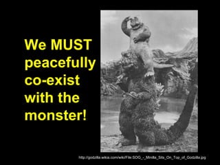 We MUST
peacefully
co-exist
with the
monster!
http://godzilla.wikia.com/wiki/File:SOG_-_Minilla_Sits_On_Top_of_Godzilla.jpg
 