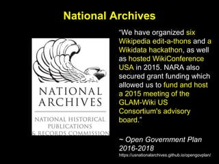 National Archives
“We have organized six
Wikipedia edit-a-thons and a
Wikidata hackathon, as well
as hosted WikiConference
USA in 2015. NARA also
secured grant funding which
allowed us to fund and host
a 2015 meeting of the
GLAM-Wiki US
Consortium's advisory
board.”
~ Open Government Plan
2016-2018
https://usnationalarchives.github.io/opengovplan/
 