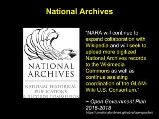 National Archives
“NARA will continue to
expand collaboration with
Wikipedia and will seek to
upload more digitized
National Archives records
to the Wikimedia
Commons as well as
continue assisting
coordination of the GLAM-
Wiki U.S. Consortium.”
~ Open Government Plan
2016-2018
https://usnationalarchives.github.io/opengovplan/
 