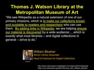Thomas J. Watson Library at the
Metropolitan Museum of Art
“We see Wikipedia as a natural extension of one of our
primary missions, which is to make our collections known
and available to readers and researchers who can use
them. By adding links in Wikipedia, we are helping ensure
our material is discovered by a wide audience..., which is
exactly what most libraries – and digital collections in
general – strive to do.”
http://www.metmuseum.org/blogs/in-circulation/2014/wikipedia
https://nyc.wikimedia.org/wiki/Interview_with_William_Blueher
Linked-in
William Blueher
Senior Library Associate
Head of Outreach for Digital Collections
 