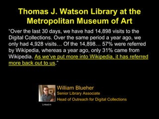 Thomas J. Watson Library at the
Metropolitan Museum of Art
“Over the last 30 days, we have had 14,898 visits to the
Digital Collections. Over the same period a year ago, we
only had 4,928 visits… Of the 14,898… 57% were referred
by Wikipedia, whereas a year ago, only 31% came from
Wikipedia. As we’ve put more into Wikipedia, it has referred
more back out to us.”
Linked-in
William Blueher
Senior Library Associate
Head of Outreach for Digital Collections
 