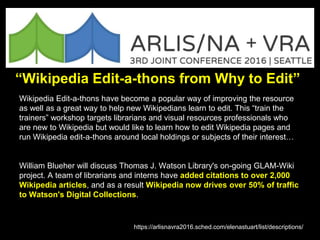 “Wikipedia Edit-a-thons from Why to Edit”
Wikipedia Edit-a-thons have become a popular way of improving the resource
as well as a great way to help new Wikipedians learn to edit. This “train the
trainers” workshop targets librarians and visual resources professionals who
are new to Wikipedia but would like to learn how to edit Wikipedia pages and
run Wikipedia edit-a-thons around local holdings or subjects of their interest…
William Blueher will discuss Thomas J. Watson Library's on-going GLAM-Wiki
project. A team of librarians and interns have added citations to over 2,000
Wikipedia articles, and as a result Wikipedia now drives over 50% of traffic
to Watson's Digital Collections.
https://arlisnavra2016.sched.com/elenastuart/list/descriptions/
 