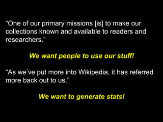 “One of our primary missions [is] to make our
collections known and available to readers and
researchers.”
We want people to use our stuff!
“As we’ve put more into Wikipedia, it has referred
more back out to us.”
We want to generate stats!
 