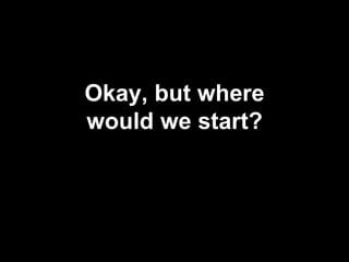 Okay, but where
would we start?
 