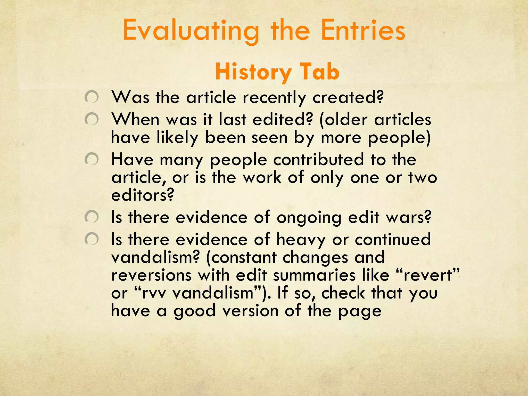 Evaluating the Entries History Tab Was the article recently created? When was it last edited? (older articles have likely been seen by more people) Have many people contributed to the article, or is the work of only one or two editors?  Is there evidence of ongoing edit wars?  Is there evidence of heavy or continued vandalism? (constant changes and reversions with edit summaries like “revert” or “rvv vandalism”). If so, check that you have a good version of the page 