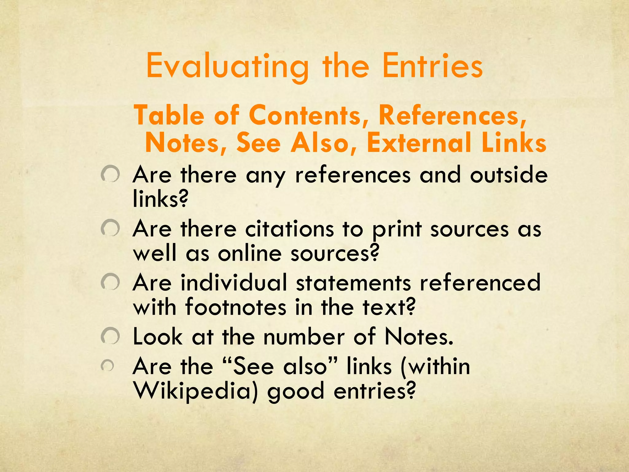 Evaluating the Entries Table of Contents, References, Notes, See Also, External Links Are there any references and outside links? Are there citations to print sources as well as online sources? Are individual statements referenced with footnotes in the text? Look at the number of Notes. Are the “See also” links (within Wikipedia) good entries? 
