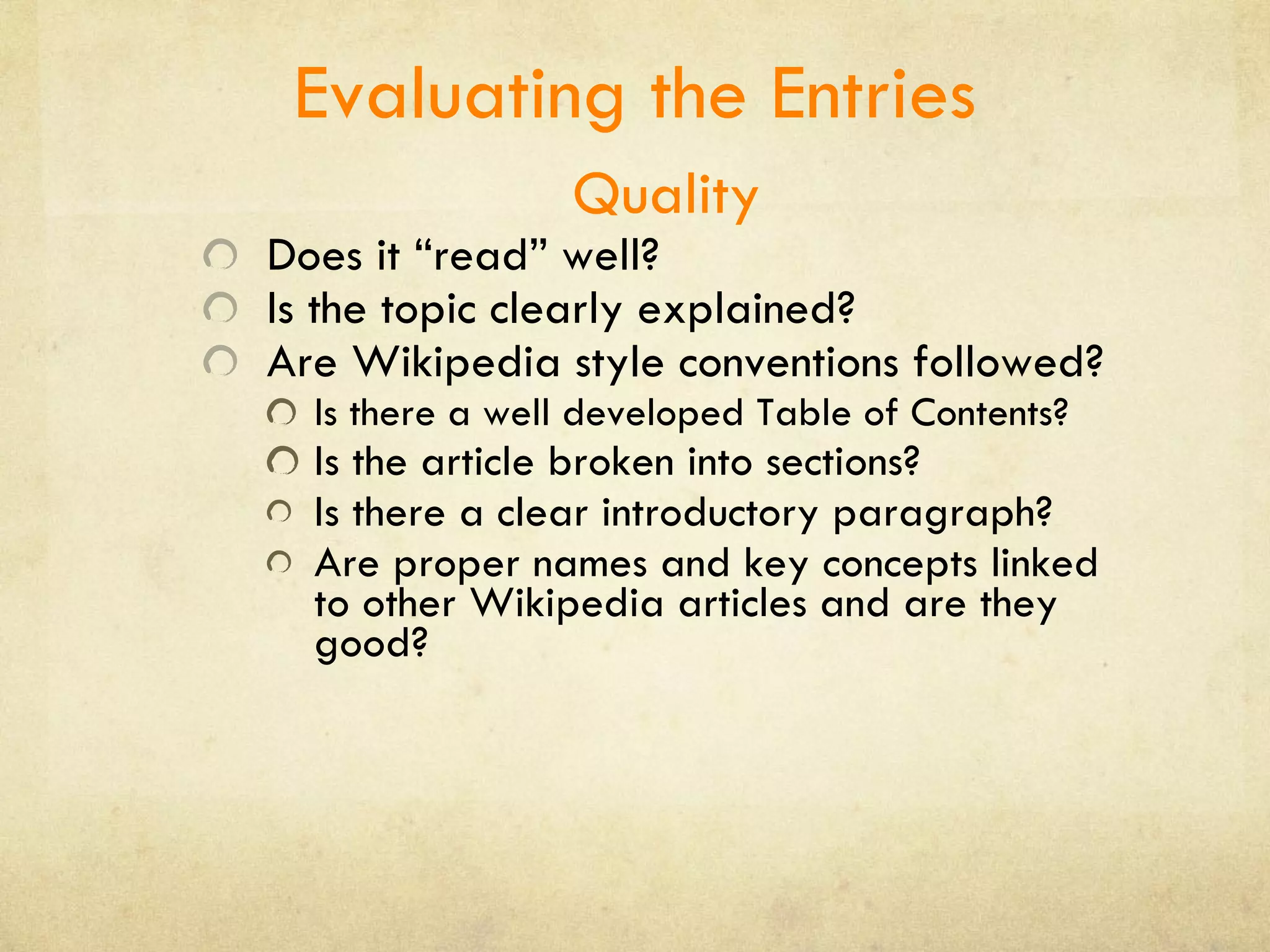 Evaluating the Entries Quality Does it “read” well? Is the topic clearly explained? Are Wikipedia style conventions followed?  Is there a well developed Table of Contents? Is the article broken into sections? Is there a clear introductory paragraph? Are proper names and key concepts linked to other Wikipedia articles and are they good?  