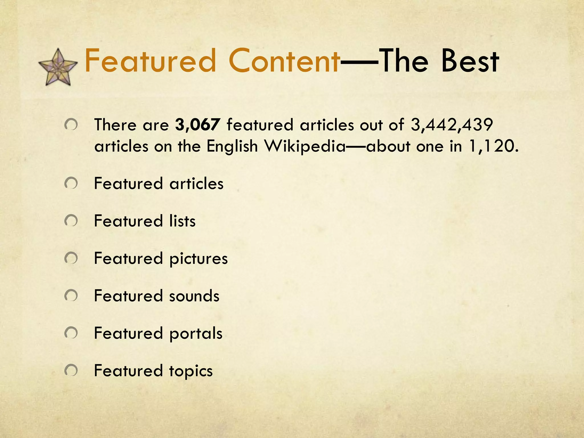 Featured Content —The Best There are  3,067  featured articles out of 3,442,439 articles on the English Wikipedia—about one in 1,120. Featured articles Featured lists Featured pictures Featured sounds Featured portals Featured topics 