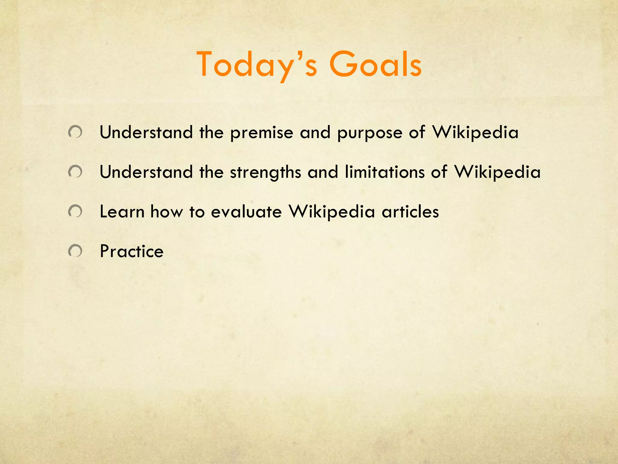 Today’s Goals Understand the premise and purpose of Wikipedia Understand the strengths and limitations of Wikipedia Learn how to evaluate Wikipedia articles Practice 