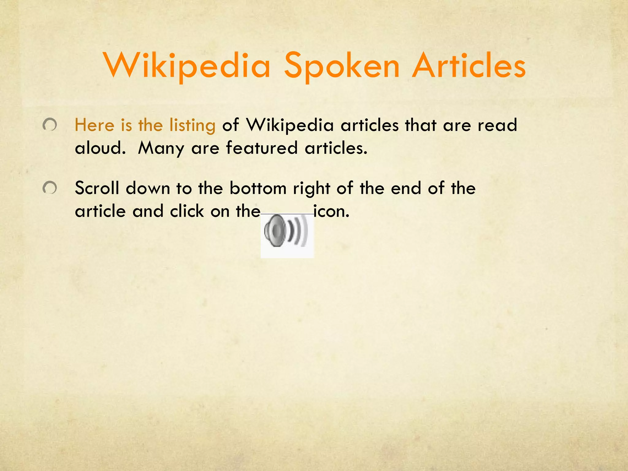 Wikipedia Spoken Articles Here is the listing   of Wikipedia articles that are read aloud.  Many are featured articles. Scroll down to the bottom right of the end of the article and click on the  icon. 