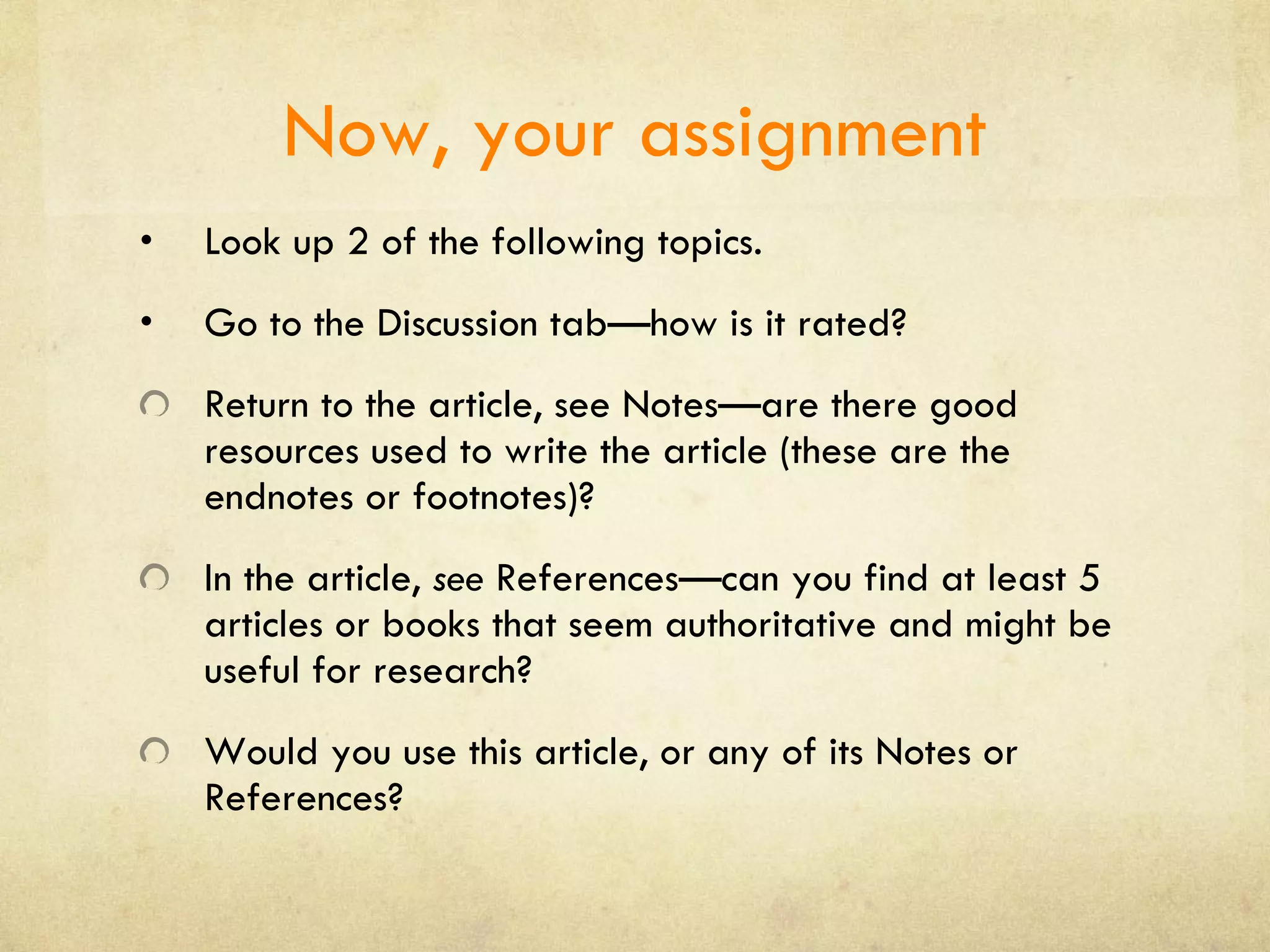Now, your assignment Look up 2 of the following topics. Go to the Discussion tab—how is it rated? Return to the article, see Notes—are there good resources used to write the article (these are the endnotes or footnotes)? In the article,  see  References—can you find at least 5 articles or books that seem authoritative and might be useful for research? Would you use this article, or any of its Notes or References? 
