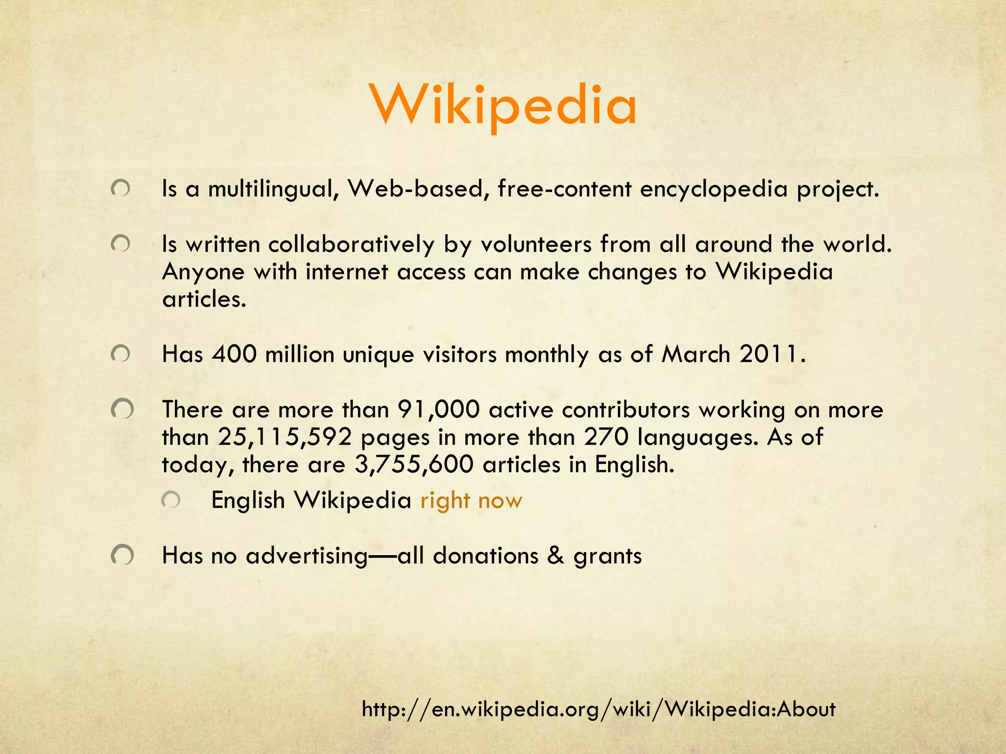 Wikipedia Is a multilingual, Web-based, free-content encyclopedia project. Is written collaboratively by volunteers from all around the world. Anyone with internet access can make changes to Wikipedia articles. Has 400 million unique visitors monthly as of March 2011. There are more than 91,000 active contributors working on more than 25,115,592 pages in more than 270 languages. As of today, there are 3,755,600 articles in English. English Wikipedia  right now Has no advertising—all donations & grants http://en.wikipedia.org/wiki/Wikipedia:About 