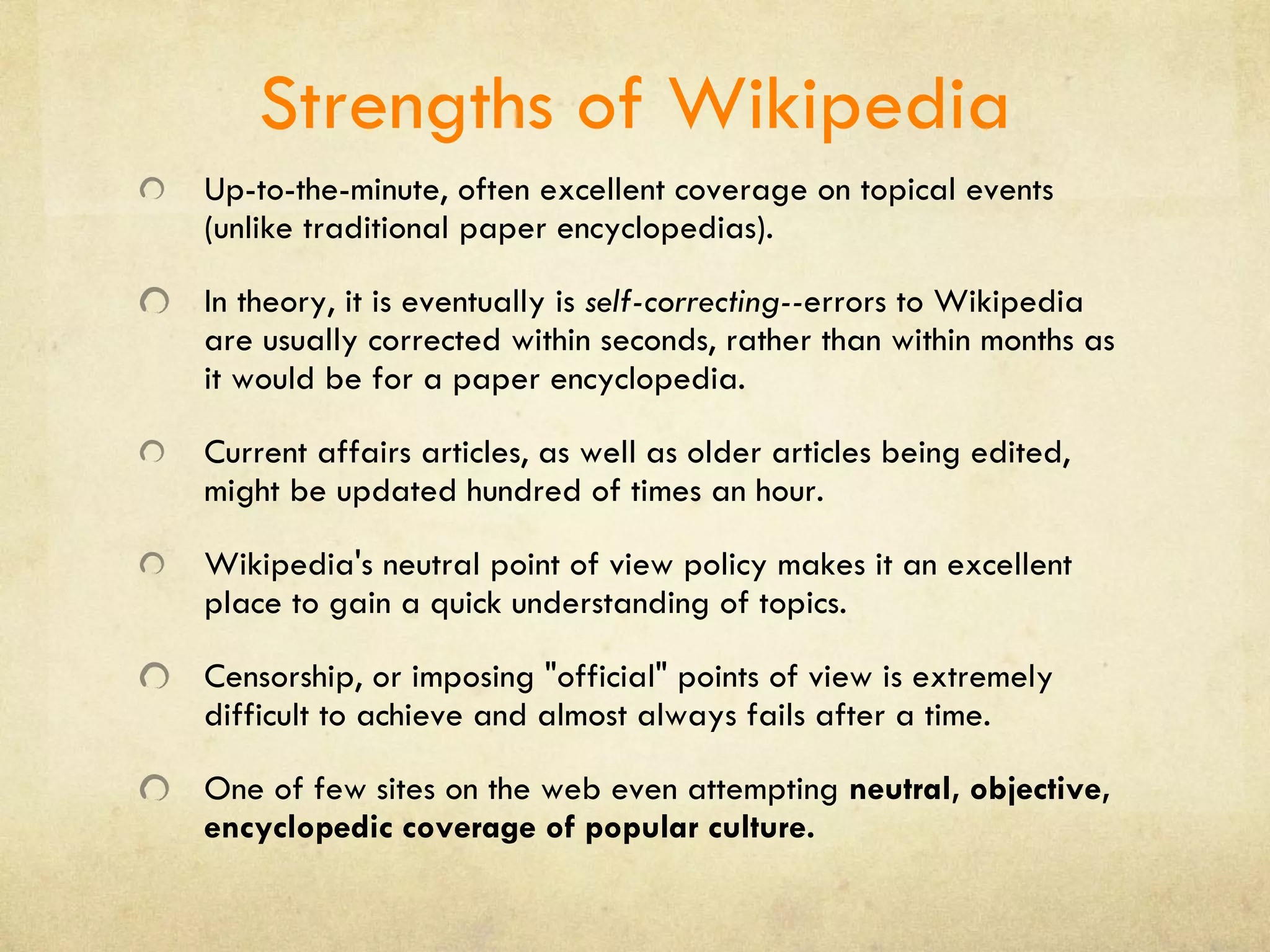 Strengths of Wikipedia Up-to-the-minute, often excellent coverage on topical events (unlike traditional paper encyclopedias). In theory, it is eventually is  self-correcting-- errors to Wikipedia are usually corrected within seconds, rather than within months as it would be for a paper encyclopedia.  Current affairs articles, as well as older articles being edited, might be updated hundred of times an hour.  Wikipedia's neutral point of view policy makes it an excellent place to gain a quick understanding of topics.  Censorship, or imposing &quot;official&quot; points of view is extremely difficult to achieve and almost always fails after a time. One of few sites on the web even attempting  neutral, objective, encyclopedic coverage of popular culture. 